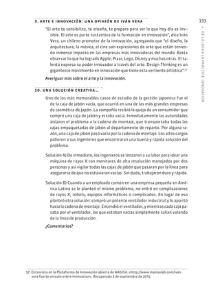 6
·
DE
L
A
IDEA
A
L
A
PR
ÁCTIC
A:
INNOVACIÓN
193
9. arte e innovación: una opinión de iván vera
“El arte te sensibiliza, te enseña, te prepara para ver lo que hoy día es invi-
sible. El arte es parte sustantiva de la formación en innovación”, dice Iván
Vera, un chileno promotor de la innovación, agregando que “el diseño, la
arquitectura, la música, el cine son expresiones de arte que están tenien-
do inmenso impacto en las empresas más innovadoras del mundo. Basta
observar lo que ha logrado Apple, Pixar, Lego, Disney y muchas otras. El ta-
lento expresa su poder innovador a través del arte. Design Thinking es un
gigantesco movimiento en innovación que tiene esta vertiente artística”.57
Averiguar más sobre el arte y la innovación.
10. una solución creativa…
Uno de los más memorables casos de estudio de la gestión japonesa fue el
de la caja de jabón vacía, que ocurrió en una de las más grandes empresas
de cosmética de Japón. La compañía recibió la queja de un consumidor que
compró una caja de jabón y estaba vacía. Inmediatamente las autoridades
aislaron el problema a la cadena de montaje, que transportaba todas las
cajas empaquetadas de jabón al departamento de reparto. Por alguna ra-
zón, una caja de jabón pasó vacía por la cadena de montaje. Los altos cargos
pidieron a sus ingenieros que encontraran una buena y rápida solución del
problema.
Solución A) De inmediato, los ingenieros se lanzaron a su labor para idear una
máquina de rayos X con monitores de alta resolución manejados por dos
personas y así vigilar todas las cajas de jabón que pasaran por la línea para
asegurarse de que no estuvieran vacías. Sin duda, trabajaron duro y rápido.
Solución B) Cuando a un empleado común en una empresa pequeña en Amé-
rica Latina se le planteó el mismo problema, no entró en complicaciones
de rayos X, robots, equipos informáticos o complicados. En lugar de eso
planteó otra solución: compró un potente ventilador industrial y lo apuntó
hacia la cadena de montaje. Encendió el ventilador, y mientras cada caja pa-
saba por el ventilador, las que estaban vacías simplemente salían volando
de la línea de producción.
¿Comentarios?
57. Entrevista en la Plataforma de Innovación abierta de MASISA. «http://www.masisalab.com/ivan-
vera-fuerte-vinculo-arte-e-innovacion». Recuperado 3 de septiembre de 2015.
 