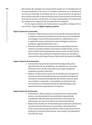 7
·
CL
ASES
DE
INNOVACIÓN
EN
L
A
EMPRESA
198 Otra forma de catalogar las innovaciones puede ser la introducción de
un nuevo producto o servicio o un cambio cualitativo en un producto o
servicio ya existente; la introducción de un nuevo proceso; la apertura
de un nuevo mercado; el desarrollo de nuevas fuentes para el suministro
de materias primas o materiales, así como su búsqueda y la introducción
de cambios en la organización y la gestión de la empresa.
En las organizaciones, las innovaciones se pueden catalogar de va-
rias formas: según el objeto, impacto y efecto.
Según el objeto de la innovación
• Producto. Fabricación y comercialización de nuevos productos
o mejores versiones de productos existentes, ya sea mediante
tecnologías nuevas (microprocesadores, videocasetes, etc.)
o mediante nuevas utilizaciones de tecnologías existentes
(walkman, agenda electrónica, etc.).
• Proceso. Instalación de nuevos procesos de producción para
mejorar la productividad o racionalizar la fabricación, ya sea
para la fabricación de productos nuevos o para la fabricación
más eficiente de productos existentes (como, por ejemplo, la
nueva técnica de litografía para fabricación de memorias RAM).
Según el impacto de la innovación
• Incremental. Se parte del conocimiento adquirido y de la
identificación de sus problemas. Se suele buscar una mejor
eficiencia en el uso de materiales y una mejor calidad de
acabados a precios reducidos.
• Radical. Se desarrolla a partir de resultados de investigación.
Su éxito comercial (condición para que puedan considerarse
realmente innovaciones) depende de muchos factores, pero
uno es básico: responder a necesidades insatisfechas del
ser humano en un momento histórico determinado, y son
repentinamente aceptadas por la mayoría.
Según el efecto de la innovación
• Continuistas. Buscan mejorar las prestaciones (reduciendo
costes, incrementando la funcionalidad, respondiendo
a problemas identificados previamente en el proceso de
fabricación, etc.) pero sin alterar los elementos básicos.
• Rupturistas. Suelen ser innovaciones que conducen a productos
con prestaciones inferiores, a corto plazo. Pero presentan
otras características que los clientes valoran por encima de los
productos anteriores (más barato, más simple, más pequeño o
más fácil de usar).
 