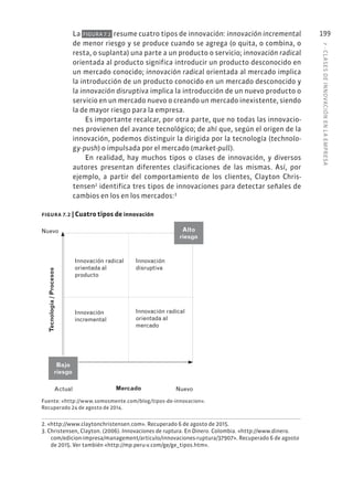 7
·
CL
ASES
DE
INNOVACIÓN
EN
L
A
EMPRESA
199
La FIGURA 7.2 resume cuatro tipos de innovación: innovación incremental
de menor riesgo y se produce cuando se agrega (o quita, o combina, o
resta, o suplanta) una parte a un producto o servicio; innovación radical
orientada al producto significa introducir un producto desconocido en
un mercado conocido; innovación radical orientada al mercado implica
la introducción de un producto conocido en un mercado desconocido y
la innovación disruptiva implica la introducción de un nuevo producto o
servicio en un mercado nuevo o creando un mercado inexistente, siendo
la de mayor riesgo para la empresa.
Es importante recalcar, por otra parte, que no todas las innovacio-
nes provienen del avance tecnológico; de ahí que, según el origen de la
innovación, podemos distinguir la dirigida por la tecnología (technolo-
gy-push) o impulsada por el mercado (market-pull).
En realidad, hay muchos tipos o clases de innovación, y diversos
autores presentan diferentes clasificaciones de las mismas. Así, por
ejemplo, a partir del comportamiento de los clientes, Clayton Chris-
tensen2
identifica tres tipos de innovaciones para detectar señales de
cambios en los en los mercados:3
2. «http://www.claytonchristensen.com». Recuperado 6 de agosto de 2015.
3. Christensen, Clayton. (2006). Innovaciones de ruptura. En Dinero. Colombia. «http://www.dinero.
com/edicion-impresa/management/articulo/innovaciones-ruptura/37907». Recuperado 6 de agosto
de 2015. Ver también «http://mp.peru-v.com/ge/ge_tipos.htm».
Bajo
riesgo
Nuevo
Tecnología
/
Procesos
Actual Mercado Nuevo
Alto
riesgo
Innovación radical
orientada al
producto
Innovación
incremental
Innovación
disruptiva
Innovación radical
orientada al
mercado
figura 7.2 | Cuatro tipos de innovación
Fuente: «http://www.somosmente.com/blog/tipos-de-innovacion».
Recuperado 24 de agosto de 2014.
 