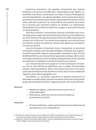 7
·
CL
ASES
DE
INNOVACIÓN
EN
L
A
EMPRESA
200 Sustaining innovations: son aquellas innovaciones que mejoran
productos o servicios ya establecidos. Computadores más rápidos, au-
tomóviles más veloces, crema dental con sabor a frutas o hamburguesas
con más ingredientes, son algunos ejemplos. Estas innovaciones de me-
joramiento son perfectas para atender al grupo que Christensen califica
como undershot customers: los consumidores para quienes los produc-
tos y servicios que consumen todavía no cumplen sus expectativas.
Consumidores no satisfechos dispuestos a pagar un precio más alto por
un mejor producto.
Overshut customers: consumidores más que satisfechos que no es-
tán dispuestos a pagar precios más altos por mejoras en los productos y
servicios. Piense en las aplicaciones de su televisor, DVD o celular que no
conoce y no le interesan. O recuerde lo que paga por servicios extra que
no consume. A veces las empresas innovan más rápido que las expecta-
tivas de sus clientes.
Low-end disruptive innovations: Estas innovaciones se presentan
con precios más bajos, son más especializadas y enfocadas a las expecta-
tivas del consumidor. Algunos casos ayudan a entender la idea. El éxito
de Michael Dell fue una innovación de ruptura de nivel bajo. Dell se enfo-
có en lograr economías en el ensamblaje y despacho para ofrecer precios
no vistos por la competencia cuando el producto era el mismo.
Las innovaciones del tercer grupo en la teoría de Clayton Christen-
sen son las más difíciles de identificar, pero su poder transformador
tampoco tiene precedentes. Estas innovaciones presentan una intere-
sante oportunidad en países de América Latina: buscar nuevo modelo de
negocios, otros valores agregados, etc.4
Paul Doblin, un reconocido especialista en gestión empresarial, ha
planteado un modelo de diez tipos de innovación a partir de cuatro grandes
grupos del entorno de la empresa: negocio, procesos, oferta y distribución.5
NEGOCIO
• Modelo de negocio: ¿cómo hace dinero a partir de su
emprendimiento?
• Networking: ¿cómo une fuerzas con otras empresas,
proveedores y clientes?
PROCESOS
• Procesos habituales: ¿cómo sostiene los procesos habituales de
sus empresas y a sus trabajadores?
4. Christensen, Clayton, Anthony, Scott y Roth, Erik. (2004). Seeing what’s next: Using the theories of
innovation to predict industry change. Estados Unidos: Harvard Business School Press.
5. Tendencias: Tipos de Innovación según Doblin. «http://es.paperblog.com/tipos-de-innovacion-segun-
doblin-701843/». Recuperado 16 de abril de 2012.
 