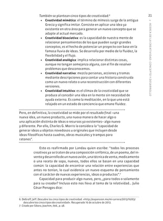 1
·
ACERC
A
DE
L
A
CREATIVIDAD:
CONCEPTO
Y
DESARROLLO
21
También se plantean cinco tipos de creatividad:6
• Creatividad mimética: el término de mímesis surge de la antigua
Grecia y significa imitar. Consiste en aplicar una idea ya
existente en otra área para generar un nuevo concepto que se
adapte al actual mercado.
• Creatividad bisociativa: es la capacidad de nuestra mente de
relacionar pensamientos de los que pueden surgir grandes
conceptos; es el hecho de potenciar un proyecto con base en la
famosa lluvia de ideas. Se desarrolla por medio de la fluidez, la
flexibilidad y el flujo.
• Creatividad analógica: implica relacionar distintas cosas,
aunque no tengan semejanza alguna, con el fin de resolver
problemas que desconocemos.
• Creatividad narrativa: mezcla personas, acciones y tramas
mediante descripciones para contar una historia construida
como un nuevo relato o una reconstrucción con diferentes
versiones.
• Creatividad intuitiva: es el clímax de la creatividad que se
produce al concebir una idea en la mente sin necesidad de
ayuda externa. Es como la meditación, en la que uno está
relajado en un estado de conciencia que emane fluidez.
Pero, en definitiva, la creatividad se mide por el resultado final –una
nueva idea, un nuevo producto, una nueva manera de hacer algo o
una aplicación distinta de ideas o recursos ya existentes– algo nuevo
y diferente. Por ello, Charles G. Morris la considera la “capacidad de
generar ideas u objetos novedosos u originales que incluyen desde
ideas filosóficas hasta cuadros, obras musicales y trampas para
ratones”.
Esto es reafirmado por Landau quien escribe: “todos los procesos
creativos ya se traten de una composición sinfónica, de un poema, del in-
ventoydesarrollodeunnuevoavión,unatécnicadeventa,medicamento
o una receta de sopa, nuevos, todos ellos se basan en una capacidad
común: la capacidad de encontrar una relación entre experiencias que
antes no tenían, lo cual evidencia un nuevo esquema de pensamiento
con el carácter de nuevas experiencias, ideas o productos”.7
Capacidad para producir algo nuevo, pero, ¿para todos o solamente
para su creador? Incluso esto nos lleva al tema de la relatividad… Julio
César Penagos dice:
6. DeGraff, Jeff. Descubre los cinco tipos de creatividad. «http://expansion.mx/mi-carrera/2013/10/03/
descubre-los-cinco-tipos-de-creatividad». Recuperado 10 de octubre de 2013.
7. Citado por Sikora, Joachim, ibíd., p. 48.
 