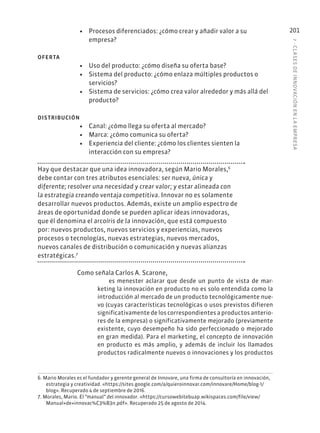 7
·
CL
ASES
DE
INNOVACIÓN
EN
L
A
EMPRESA
201
• Procesos diferenciados: ¿cómo crear y añadir valor a su
empresa?
OFERTA
• Uso del producto: ¿cómo diseña su oferta base?
• Sistema del producto: ¿cómo enlaza múltiples productos o
servicios?
• Sistema de servicios: ¿cómo crea valor alrededor y más allá del
producto?
DISTRIBUCIÓN
• Canal: ¿cómo llega su oferta al mercado?
• Marca: ¿cómo comunica su oferta?
• Experiencia del cliente: ¿cómo los clientes sienten la
interacción con su empresa?
Hay que destacar que una idea innovadora, según Mario Morales,6
debe contar con tres atributos esenciales: ser nueva, única y
diferente; resolver una necesidad y crear valor; y estar alineada con
la estrategia creando ventaja competitiva. Innovar no es solamente
desarrollar nuevos productos. Además, existe un amplio espectro de
áreas de oportunidad donde se pueden aplicar ideas innovadoras,
que él denomina el arcoíris de la innovación, que está compuesto
por: nuevos productos, nuevos servicios y experiencias, nuevos
procesos o tecnologías, nuevas estrategias, nuevos mercados,
nuevos canales de distribución o comunicación y nuevas alianzas
estratégicas.7
Como señala Carlos A. Scarone,
es menester aclarar que desde un punto de vista de mar-
keting la innovación en producto no es solo entendida como la
introducción al mercado de un producto tecnológicamente nue-
vo (cuyas características tecnológicas o usos previstos difieren
significativamente de los correspondientes a productos anterio-
res de la empresa) o significativamente mejorado (previamente
existente, cuyo desempeño ha sido perfeccionado o mejorado
en gran medida). Para el marketing, el concepto de innovación
en producto es más amplio, y además de incluir los llamados
productos radicalmente nuevos o innovaciones y los productos
6. Mario Morales es el fundador y gerente general de Innovare, una firma de consultoría en innovación,
estrategia y creatividad. «https://sites.google.com/a/quieroinnovar.com/innovare/Home/blog-1/
blog». Recuperado 4 de septiembre de 2016.
7. Morales, Mario. El “manual” del innovador. «https://cursowebitebuap.wikispaces.com/file/view/
Manual+de+innovac%C3%B3n.pdf». Recuperado 25 de agosto de 2014.
 