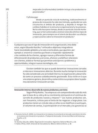 7
·
CL
ASES
DE
INNOVACIÓN
EN
L
A
EMPRESA
202 mejorados (o reformulados) también incluye a los productos re-
posicionados.8
Y afirma que:
Desde un punto de vista de marketing, tradicionalmente el
proceso de innovación ha sido más limitado, quedando tan solo
circunscrito al ámbito del producto, y dejando al margen los
cambios habidos en la estructura organizacional y los procesos.
No ha sido hace poco tiempo, desde un punto de vista de marke-
ting, que se han comenzado a analizar estos dos últimos tipos de
innovación, pero siempre con el interés de descubrir sus efectos
y repercusiones sobre la innovación en producto.9
Cualquiera que sea el tipo de innovación en la organización, ésta debe
estar, según Eduardo Kastika,10
enfocada a objetivos integradores
hacia necesidades globales y no solo a corto plazo, que apunten, por
ejemplo a: encontrar sistemas que lleven a responder rápidamente
a los cambios de los clientes, agregar nuevas y diferentes formas de
diferenciación de productos y servicios, afianzar y solidificar relaciones
con clientes, elaborar formas que permitan anticiparse a problemas y
oportunidades, integrar nuevas tecnologías, etc.
Existen también las que se puede denominar innovaciones cerradas
o internas e innovaciones abiertas. Durante mucho tiempo la innovación
ha sido considerada una actividad interna a la organización y desarrolla-
da como un proceso cuidadosamente gestionado. Esta visión en la que
una empresa genera, desarrolla y comercializa sus propias ideas la pode-
mos denominar innovación cerrada.
Innovación interna: desarrollo de nuevos productos y servicios
Según Philip Kotler, “las empresas van comprendiendo cada día más
que la base de su vida y de su crecimiento está quizá en el continuo de-
sarrollo de productos nuevos y mejores”.11
Los nuevos productos son,
con frecuencia, críticos para el éxito de los negocios a largo plazo. Los
productos tienen un ciclo de vida y si ellos no se modifican o sustituyen,
el volumen de ventas, la participación en el mercado y las ganancias se
8. Scarone, Carlos A. (2005). La innovación en la empresa: la orientación al mercado como factor de éxito
en el proceso de innovación en producto. (Trabajo de doctorado). Universitat Oberta de Catalunya.
España. p. 57.
9. Ibíd.
10. Kastika, Eduardo. (2005). Organización innovadora. Argentina: Editorial Macchi. p. 29.
11. Kotler, Philip. (1977). Dirección de mercadotecnia. México: Editorial Diana. p. 38.
 