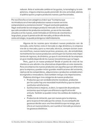 7
·
CL
ASES
DE
INNOVACIÓN
EN
L
A
EMPRESA
203
reducen. Ante el acelerado cambio en los gustos, la tecnología y la com-
petencia, ninguna empresa puede prescindir de esta actividad; además
el público quiere y espera productos nuevos y perfeccionados.
Por eso Chorafas es tan categórico al decir que “la empresa que
no introduzca en el mercado productos nuevos o nuevos servicios
comprometerá su existencia misma”.12
A igual conclusión podemos
llegar analizando las estrategias producto-mercado. En efecto, aquellas
que solo consideran los productos existentes, ya sea en los mercados
actuales o en los nuevos, están limitadas en términos de crecimiento a
largo plazo, ya que la penetración del mercado y el desarrollo de éste,
como estrategia, no puede prolongarse indefinidamente.
Algunas de las razones para introducir nuevos productos son: de
mercado, como hemos visto el mercado es algo dinámico y la empresa
vive de su mercado y para su mercado; técnicas, siempre existen avan-
ces científicos, nuevas materias primas, procesos, etc.; de rentabilidad,
normalmente los nuevos productos constituyen las fuentes más impor-
tantes de ingresos; de dinámica, ya que el crecimiento de las empresas
en gran medida depende de los nuevos lanzamientos que se hagan.
Pero, ¿qué es un nuevo producto? Desde el punto de vista de los
clientes es una adición a las alternativas disponibles en este momento.
Para una empresa los nuevos productos son aquellos que son diferentes
para la empresa y pueden incluir grandes modificaciones del existente,
réplicas de los competidores, adquisiciones o productos verdaderamen-
te originales e innovadores. Esto también incluye a las importaciones.
Podemos distinguir tres categorías de nuevos productos:
• Productos que son verdaderamente novedosos, productos
por los cuales hay una necesidad insatisfecha y que no tienen
sustitutos satisfactorios.
• Sustituciones o mejoras, es decir, la reposición de productos
existentes que incluyen una diferencia significativa del
artículo. También se pueden incluir los cambios de modelo y la
moda.
• Productos de imitación, que son nuevos para la empresa,
pero no para el mercado que los conoce. Si una compañía de
gaseosas decide sacar una línea dietética que no tenga, para
ella es un nuevo producto, aun cuando el mercado ya conozca
las gaseosas dietéticas.
12. Chorafas, Dimitris. (1964). La investigación en la empresa. México: Ediciones Aguilar. p. 5.
 
