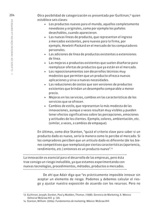 7
·
CL
ASES
DE
INNOVACIÓN
EN
L
A
EMPRESA
204 Otra posibilidad de categorización es presentada por Guiltinan,13
quien
establece seis clases:
• Los productos nuevos para el mundo, aquellos completamente
novedosos y originales, como por ejemplo los pañales
desechables, cuando aparecieron.
• Las nuevas líneas de producto, que representan el ingreso
a mercados existentes, pero nuevos para la firma, por
ejemplo, Hewlett-Packard en el mercado de los computadores
personales.
• Las adiciones de línea de productos existentes o extensiones
de línea.
• Las mejoras a productos existentes que suelen diseñarse para
reemplazar ofertas de productos que ya están en el mercado.
• Los reposicionamientos son desarrollos técnicos muy
modestos que permiten que un producto ofrezca nuevas
aplicaciones y sirva a nuevas necesidades.
• Las reducciones de costos que son versiones de productos
existentes que brindan un desempeño comparable a menor
precio.
• Mejoras en los servicios, cambios en las características de los
servicios que se ofrecen.
• Cambios de estilo, que representan la más modesta de las
innovaciones, aunque a veces resultan muy visibles y pueden
tener efectos significativos sobre las percepciones, emociones
y actitudes de los clientes. Ejemplo, colores, ambientación, etc.
(similar, a veces, a cambios de empaque).
En últimas, como dice Stanton, “quizá el criterio clave para saber si un
producto dado es nuevo, sería la manera como lo percibe el mercado. Si
los compradores perciben que un artículo dado es diferente (de los bie-
nes competitivos que reemplaza) por ciertas características (apariencia,
rendimiento, etc.) entonces es un producto nuevo”.14
La innovación es esencial para el desarrollo de las empresas, pero ésta
trae consigo un riesgo ineludible, ya que estamos experimentando con
nuevas tecnologías, procedimientos, métodos, productos o mercados.
De ahí que Adair diga que “es prácticamente imposible innovar sin
aceptar un elemento de riesgo. Podemos y debemos calcular el ries-
go y ajustar nuestra exposición de acuerdo con los recursos. Pero no
13. Guiltinan, Joseph, Gordon, Paul y Madden, Thomas. (1998). Gerencia de Marketing, 6. México:
Editorial McGraw-Hill. p. 120.
14. Stanton, William. (2004). Fundamentos de marketing. México: McGraw-Hill.
 