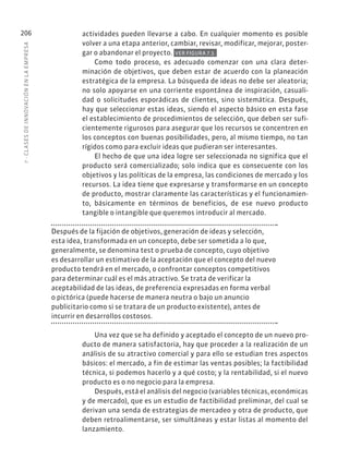 7
·
CL
ASES
DE
INNOVACIÓN
EN
L
A
EMPRESA
206 actividades pueden llevarse a cabo. En cualquier momento es posible
volver a una etapa anterior, cambiar, revisar, modificar, mejorar, poster-
gar o abandonar el proyecto. VER FIGURA 7.3.
Como todo proceso, es adecuado comenzar con una clara deter-
minación de objetivos, que deben estar de acuerdo con la planeación
estratégica de la empresa. La búsqueda de ideas no debe ser aleatoria;
no solo apoyarse en una corriente espontánea de inspiración, casuali-
dad o solicitudes esporádicas de clientes, sino sistemática. Después,
hay que seleccionar estas ideas, siendo el aspecto básico en esta fase
el establecimiento de procedimientos de selección, que deben ser sufi-
cientemente rigurosos para asegurar que los recursos se concentren en
los conceptos con buenas posibilidades, pero, al mismo tiempo, no tan
rígidos como para excluir ideas que pudieran ser interesantes.
El hecho de que una idea logre ser seleccionada no significa que el
producto será comercializado; solo indica que es consecuente con los
objetivos y las políticas de la empresa, las condiciones de mercado y los
recursos. La idea tiene que expresarse y transformarse en un concepto
de producto, mostrar claramente las características y el funcionamien-
to, básicamente en términos de beneficios, de ese nuevo producto
tangible o intangible que queremos introducir al mercado.
Después de la fijación de objetivos, generación de ideas y selección,
esta idea, transformada en un concepto, debe ser sometida a lo que,
generalmente, se denomina test o prueba de concepto, cuyo objetivo
es desarrollar un estimativo de la aceptación que el concepto del nuevo
producto tendrá en el mercado, o confrontar conceptos competitivos
para determinar cuál es el más atractivo. Se trata de verificar la
aceptabilidad de las ideas, de preferencia expresadas en forma verbal
o pictórica (puede hacerse de manera neutra o bajo un anuncio
publicitario como si se tratara de un producto existente), antes de
incurrir en desarrollos costosos.
Una vez que se ha definido y aceptado el concepto de un nuevo pro-
ducto de manera satisfactoria, hay que proceder a la realización de un
análisis de su atractivo comercial y para ello se estudian tres aspectos
básicos: el mercado, a fin de estimar las ventas posibles; la factibilidad
técnica, si podemos hacerlo y a qué costo; y la rentabilidad, si el nuevo
producto es o no negocio para la empresa.
Después, está el análisis del negocio (variables técnicas, económicas
y de mercado), que es un estudio de factibilidad preliminar, del cual se
derivan una senda de estrategias de mercadeo y otra de producto, que
deben retroalimentarse, ser simultáneas y estar listas al momento del
lanzamiento.
 