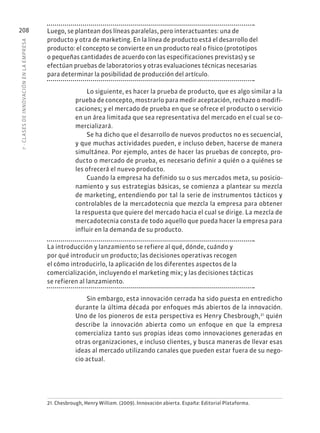 7
·
CL
ASES
DE
INNOVACIÓN
EN
L
A
EMPRESA
208 Luego, se plantean dos líneas paralelas, pero interactuantes: una de
producto y otra de marketing. En la línea de producto está el desarrollo del
producto: el concepto se convierte en un producto real o físico (prototipos
o pequeñas cantidades de acuerdo con las especificaciones previstas) y se
efectúan pruebas de laboratorios y otras evaluaciones técnicas necesarias
para determinar la posibilidad de producción del artículo.
Lo siguiente, es hacer la prueba de producto, que es algo similar a la
prueba de concepto, mostrarlo para medir aceptación, rechazo o modifi-
caciones; y el mercado de prueba en que se ofrece el producto o servicio
en un área limitada que sea representativa del mercado en el cual se co-
mercializará.
Se ha dicho que el desarrollo de nuevos productos no es secuencial,
y que muchas actividades pueden, e incluso deben, hacerse de manera
simultánea. Por ejemplo, antes de hacer las pruebas de concepto, pro-
ducto o mercado de prueba, es necesario definir a quién o a quiénes se
les ofrecerá el nuevo producto.
Cuando la empresa ha definido su o sus mercados meta, su posicio-
namiento y sus estrategias básicas, se comienza a plantear su mezcla
de marketing, entendiendo por tal la serie de instrumentos tácticos y
controlables de la mercadotecnia que mezcla la empresa para obtener
la respuesta que quiere del mercado hacia el cual se dirige. La mezcla de
mercadotecnia consta de todo aquello que pueda hacer la empresa para
influir en la demanda de su producto.
La introducción y lanzamiento se refiere al qué, dónde, cuándo y
por qué introducir un producto; las decisiones operativas recogen
el cómo introducirlo, la aplicación de los diferentes aspectos de la
comercialización, incluyendo el marketing mix; y las decisiones tácticas
se refieren al lanzamiento.
Sin embargo, esta innovación cerrada ha sido puesta en entredicho
durante la última década por enfoques más abiertos de la innovación.
Uno de los pioneros de esta perspectiva es Henry Chesbrough,21
quién
describe la innovación abierta como un enfoque en que la empresa
comercializa tanto sus propias ideas como innovaciones generadas en
otras organizaciones, e incluso clientes, y busca maneras de llevar esas
ideas al mercado utilizando canales que pueden estar fuera de su nego-
cio actual.
21. Chesbrough, Henry William. (2009). Innovación abierta. España: Editorial Plataforma.
 