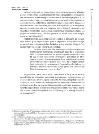 7
·
CL
ASES
DE
INNOVACIÓN
EN
L
A
EMPRESA
209
Innovación abierta
La Innovación abierta es una nueva estrategia que permite a las em-
presas ir más allá de sus esfuerzos internos en proyectos de innovación.
De acuerdo con esa estrategia, y combinando de modo apropiado el co-
nocimiento interno y externo y las propias capacidades, las empresas se
abren de manera sistemática a compartir ideas con una serie de agentes
colaboradores (consumidores, usuarios, trabajadores, otras empresas,
centros tecnológicos o de investigación, universidades). La cooperación
forjada de manera tan colaborativa no solo mejora los resultados de los
proyectos compartidos, sino que permite un mejor reparto de riesgos
entre los participantes.22
Probablemente quien más ha escrito sobre el concepto de innova-
ción abierta y sus implicaciones para el negocio es Henry Chesbrough,
catedrático de la Universidad de Berkeley, quien, además, dirige el Cen-
ter for Open Innovation en dicha universidad.
En Open Innovation: The New Imperative for Creating and
Profiting from Technology, Chesbrough describe la innovación
abierta como un enfoque en que la empresa comercializa tan-
to sus propias ideas como innovaciones generadas en otras
organizaciones y busca maneras de llevar esas ideas al mercado
utilizando canales que pueden estar fuera de su negocio actual
(p.ej., spin-offs y licenciamientos). Con esta filosofía, la frontera
entre una empresa y su entorno es más permeable a efectos del
flujo de innovaciones entre los dos.23
Jorge Andre Lewis Urizar dice: “actualmente, la gran variedad y
complejidad de productos sobrepasa muchas veces los conocimientos
necesarios de una empresa para su diseño. Además, la rapidez en la imi-
taciónyelcortociclodevidadelosproductoshareducidolarentabilidad
de los mismos. Por tal motivo, las compañías comienzan a reconocer el
talento disponible en el exterior (innovación abierta) recurriendo a cola-
boraciones con otras empresas e instituciones para acelerar y optimizar
su innovación”.24
22. Capriles, Gonzalo. Los 57 libros claves para entender la innovación abierta. «http://www.uao.edu.
co/emprendimiento/los-57-libros-claves-para-entender-la-innovacion-abierta/». Recuperado 31 de
marzo de 2013.
23. Ver «http://manuelgross.bligoo.com/content/view/454262/Innovacion-cerrada-versus-innovacion-
abierta.html». Recuperado 12 de enero 2013.
24. Lewis Urizar, Jorge Andre. Un enfoque más amplio de innovación abierta. «http://www.eoi.es/blogs/
jorgeandrelewis/2012/02/12/innovacion-abierta-e-innovacion-dirigida-por-los-usuarios». Recuperado
12 de febrero de 2012.
 
