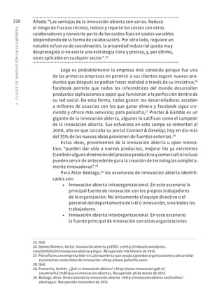 7
·
CL
ASES
DE
INNOVACIÓN
EN
L
A
EMPRESA
210 Añade: “Las ventajas de la innovación abierta son varias. Reduce
el riesgo de fracaso técnico, reduce y reparte los costes con otros
colaboradores y convierte parte de los costes fijos en costes variables
(dependiendo de la forma de colaboración). Por otro lado, requiere un
notable esfuerzo de coordinación, la propiedad industrial queda muy
desprotegida si no existe una estrategia clara y precisa, y, por último,
no es aplicable en cualquier sector”.25
Lego es probablemente la empresa más conocida porque fue una
de las primeras empresas en permitir a sus clientes sugerir nuevos pro-
ductos que después se podían hacer realidad a través de su iniciativa;26
facebook permite que todos los informáticos del mundo desarrollen
productos (aplicaciones o apps) que funcionan a la perfección dentro de
su red social. De esta forma, todos ganan: los desarrolladores acceden
a millones de usuarios con los que ganar dinero y facebook sigue cre-
ciendo y ofrece más servicios; para polisofía,27
Procter & Gamble es un
gigante de la innovación abierta, algunos lo califican como el campeón
de la innovación abierta. Sus esfuerzos en este campo se remontan al
2000, año en que lanzaba su portal Connect & Develop; hoy en día más
del 35% de las nuevas ideas provienen de fuentes externas.28
Estas ideas, provenientes de la innovación abierta u open innova-
tion, “pueden dar vida a nuevos productos, mejorar los ya existentes
(tambiénalgunadimensióndelprocesoproductivoycomercial)oincluso
pueden servir de antecedente para la creación de tecnologías completa-
mente innovadoras”.29
Para Aitor Bediaga,30
los escenarios de innovación abierta identifi-
cados son:
• Innovación abierta intraorganizacional. En este escenario la
principal fuente de innovación son los propios trabajadores
de la organización. No únicamente el equipo directivo o el
personal del departamento de I+D o innovación, sino todos los
trabajadores.
• Innovación abierta interorganizacional. En este escenario
la fuente principal de innovación son otras organizaciones
25. Ibíd.
26. Gómez Romero, Víctor. Innovación abierta y LEGO. ««http://indexalo.wordpress.
com/2010/02/01/innovacion-abierta-y-lego». Recuperado 1 de febrero de 2010.
27. Polisofía es una empresa líder en Latinoamérica que ayuda a grandes organizaciones a desarrollar
ecosistemas sostenibles de innovación. «http://www.polisofia.com».
28. Ibíd.
29. Pumarino, Andrés. ¿Qué es innovación abierta? «http://www.innovacion.gob.cl/
columna/%C2%BFque-es-innovacion-abierta». Recuperado 30 de marzo de 2013.
30. Bediaga, Aitor. Direccionando la innovación abierta. «http://innovacionabierta.net/author/
abediaga/». Recuperado noviembre de 2012.
 