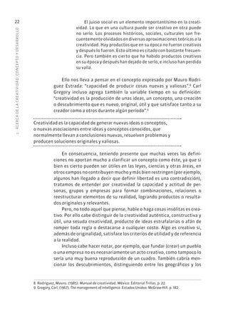 1
·
ACERC
A
DE
L
A
CREATIVIDAD:
CONCEPTO
Y
DESARROLLO
22 El juicio social es un elemento importantísimo en la creati-
vidad. Lo que en una cultura puede ser creativo en otra puede
no serlo. Los procesos históricos, sociales, culturales son fre-
cuentemente olvidados en diversas aproximaciones teóricas a la
creatividad. Hay productos que en su época no fueron creativos
y después lo fueron. Esto último es citado con bastante frecuen-
cia. Pero también es cierto que ha habido productos creativos
en su época y después han dejado de serlo, e incluso han perdido
su valía.
Ello nos lleva a pensar en el concepto expresado por Mauro Rodrí-
guez Estrada: “capacidad de producir cosas nuevas y valiosas”.8
Carl
Gregory incluso agrega también la variable tiempo en su definición:
“creatividad es la producción de unas ideas, un concepto, una creación
o descubrimiento que es nuevo, original, útil y que satisface tanto a su
creador como a otros durante algún período”.9
Creatividad es la capacidad de generar nuevas ideas o conceptos,
o nuevas asociaciones entre ideas y conceptos conocidos, que
normalmente llevan a conclusiones nuevas, resuelven problemas y
producen soluciones originales y valiosas.
En consecuencia, teniendo presente que muchas veces las defini-
ciones no aportan mucho a clarificar un concepto como éste, ya que si
bien es cierto pueden ser útiles en las leyes, ciencias y otras áreas, en
otros campos no contribuyen mucho y más bien restringen (por ejemplo,
algunos han llegado a decir que definir libertad es una contradicción),
tratamos de entender por creatividad la capacidad y actitud de per-
sonas, grupos y empresas para formar combinaciones, relaciones o
reestructurar elementos de su realidad, logrando productos o resulta-
dos originales y relevantes.
Pero, no todo aquel que piense, hable o haga cosas insólitas es crea-
tivo. Por ello cabe distinguir de la creatividad auténtica, constructiva y
útil, una sesuda creatividad, producto de ideas estrafalarias o afán de
romper toda regla o destacarse a cualquier costo. Algo es creativo si,
además de originalidad, satisface los criterios de utilidad y de referencia
a la realidad.
Incluso cabe hacer notar, por ejemplo, que fundar (crear) un pueblo
o una empresa no es necesariamente un acto creativo, como tampoco lo
sería una muy buena reproducción de un cuadro. También cabría men-
cionar los descubrimientos, distinguiendo entre los geográficos y los
8. Rodríguez, Mauro. (1985). Manual de creatividad. México: Editorial Trillas. p. 22.
9. Gregory, Carl. (1967). The management of intelligence. Estados Unidos: McGraw-Hill. p. 182.
 