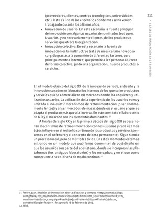 7
·
CL
ASES
DE
INNOVACIÓN
EN
L
A
EMPRESA
211
(proveedores, clientes, centros tecnológicos, universidades,
etc.). Este es uno de los escenarios donde más se ha venido
trabajando durante los últimos años.
• Innovación de usuario. En este escenario la fuente principal
de innovación son algunos usuarios denominados lead users.
Usuarios, y no necesariamente clientes, de los productos o
servicios que ofrece la organización.
• Innovación colectiva. En este escenario la fuente de
innovación es la multitud. Se trata de un escenario novedoso
surgido gracias a la comunión de diferentes factores, pero
principalmente a internet, que permite a las personas co-crear
de forma colectiva, junto a la organización, nuevos productos o
servicios.
En el modelo clásico del siglo XX de la innovación cerrada, el diseño y la
innovación suceden en laboratorios internos de los que salen productos
y servicios que se comercializan en mercados donde los adquieren y uti-
lizan los usuarios. La utilización de la experiencia de los usuarios es muy
limitada al no existir mecanismos de retroalimentación (o ser enorme-
mente lentos) y al ser mercados de masas donde es el usuario el que se
adapta al producto más que a la inversa. En este contexto el laboratorio
de I+D y el mercado son los elementos dominantes.31
A finales del siglo XX y en la primera década del siglo XXI se desarro-
llan mecanismos de retro-alimentación con los usuarios y cada vez más
éstos influyen en el rediseño continuo de los productos y servicios (pen-
semos en el software y el concepto de beta permanente). Sigue siendo
un proceso lineal, pero de múltiples ciclos. En estos momentos estamos
entrando en un modelo que podríamos denominar de post-diseño en
que los usuarios son parte del ecosistema, donde se incorporan las pla-
taformas (los antiguos laboratorios) y los mercados, y en el que como
consecuencia se co-diseña de modo continuo.32
31. Freire, Juan. Modelos de innovación abierta: Espacios y tiempos. «http://nomada.blogs.
com/jfreire/2013/02/modelos-innovacion-abierta.html?utm_source=feedburner&;utm_
medium=feed&utm_campaign=Feed%3A+JuanFreire+%28Juan+Freire%29&utm_
content=Google+Reader». Recuperado 18 de febrero de 2013.
32. Ibíd.
 