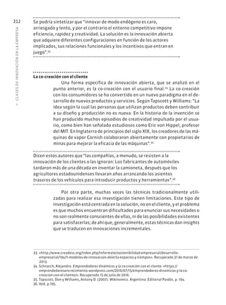 7
·
CL
ASES
DE
INNOVACIÓN
EN
L
A
EMPRESA
212 Se podría sintetizar que “innovar de modo endógeno es caro,
arriesgado y lento, y por el contrario el entorno competitivo impone
eficiencia, rapidez y creatividad. La solución es la innovación abierta
que adquiere diferentes configuraciones en función de los actores
implicados, sus relaciones funcionales y los incentivos que entran en
juego”.33
La co-creación con el cliente
Una forma específica de innovación abierta, que se analizó en el
punto anterior, es la co-creación con el usuario final.34
La co-creación
con los consumidores se ha convertido en un nuevo paradigma en el de-
sarrollo de nuevos productos y servicios. Según Tapscott y Williams: “La
idea según la cual las personas que utilizan productos deben contribuir
a su diseño y producción no es nueva. En la historia de la invención se
han producido muchos episodios de creatividad impulsada por el usua-
rio, como bien han señalado estudiosos como Eric von Hippel, profesor
del MIT. En Inglaterra de principios del siglo XIX, los creadores de las má-
quinas de vapor Cornish colaboraron abiertamente con propietarios de
minas para mejorar la eficacia de las máquinas”.35
Dicen estos autores que “las compañías, a menudo, se resisten a la
innovación de los clientes o las ignoran: Los fabricantes de automóviles
tardaron más de una década en inventar la camioneta, después que los
agricultores estadounidenses llevaran años arrancando los asientos
traseros de los vehículos para introducir productos y herramientas”.36
Por otra parte, muchas veces las técnicas tradicionalmente utili-
zadas para realizar esa investigación tienen limitaciones. Este tipo de
investigación está centrada en la solución, no en el cliente, y el problema
es que muchos encuentran dificultades para enunciar sus necesidades o
no son realmente conscientes de ellas, ni de las posibilidades existentes
para satisfacerlas; de ahí que, generalmente, estas técnicas dan insights
que se traducen en innovaciones incrementales.
33. «http://www.creadess.org/index.php/informate/sostenibilidad-empresarial/desarrollo-
empresarial/19471-modelos-de-innovacion-abierta-espacios-y-tiempos». Recuperado 31 de marzo de
2013.
34. Schnarch, Alejandro. Emprendedores dinámicos y la co-creación con el cliente. «https://
emprendedoresencrecimiento.wordpress.com/2016/07/15/emprendedores-dinamicos-y-la-co-
creacion-con-el-cliente/». Recuperado 15 de julio de 2016.
35. Tapscott, Don y Williams, Antony D. (2007). Wikinomics. Argentina: Editorial Paidós. p. 194.
36. Ibíd. p.195.
 