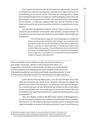 7
·
CL
ASES
DE
INNOVACIÓN
EN
L
A
EMPRESA
213
Para superar las limitaciones de las técnicas tradicionales, se ha de-
sarrollado otro tipo de investigación, centrada en la experiencia y en las
actividades que el usuario realiza. Este tipo de investigación se apoya
en la etnografía (que tiene su origen en la antropología) y tiene como ob-
jetivo lograr una comprensión mucho más profunda de las necesidades
de los clientes. La idea que subyace bajo este tipo de técnicas es que
observar lo que las personas necesitan es distinto a preguntarles lo que
quieren.
Los estudios etnográficos utilizan técnicas que se basan en la ob-
servación, pero también en escuchar atentamente, aunque siempre en
el contexto en el que la persona realiza las actividades relacionadas con
el proyecto.
En el mundo de los negocios, la antropología y la etnografía,
como una de sus herramientas más valiosas, no se suman como
una técnica más a la hora de investigar el mercado. La diferencia
básica: no aíslan al sujeto durante un tiempo para observarlo
como el típico focus group, ni lo predisponen con un cuestionario
en el que, con demasiada frecuencia, las respuestas se esconden
en las preguntas. Lo estudian en el contexto natural y social en
el que se mueven naturalmente.37
En la actualidad, con los medios sociales, los clientes tienen un
gran poder: conversan, opinan e incluso desarrollan ideas. La
integración activa de los conocimientos, las ideas y la creatividad de
los consumidores está impulsada por esta realidad social online. Esa
información puede ser escuchada y analizada sistemáticamente, lo cual
brinda valiosas ideas que pueden ser utilizadas por las organizaciones.
Como afirma Antonio Matarranz, “uno de los enfoques más cono-
cidos de innovación por parte de los usuarios y del que von Hippel fue
pionero, es el análisis de lead users. Los lead users son usuarios propen-
sos a innovar porque van por delante de las tendencias de su mercado y
tienen necesidades más avanzadas que las del usuario medio. Por ello,
se beneficiarían significativamente de la aparición de soluciones a esas
necesidades”.38
“Eric von Hippel, profesor del MIT Sloan School of Management y
uno de los mayores expertos en el potencial innovador de los usuarios,
menciona en su libro Democratizing Innovation que la innovación está
experimentando un proceso de democratización, que se manifiesta en
37. González Biondo, Graciela. (2007). En vivo y en directo. En Gestión. Colombia. p. 52.
38. Matarranz, Antonio. ¡Que inventen ellos (mis clientes)! «http://www.elmundo.es/
ciencia/2014/12/13/548b449422601da01c8b4583.html». Recuperado 28 de mayo de 2013.
 