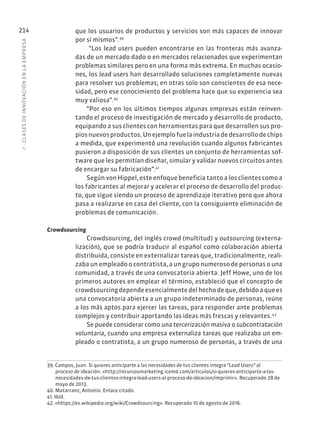 7
·
CL
ASES
DE
INNOVACIÓN
EN
L
A
EMPRESA
214 que los usuarios de productos y servicios son más capaces de innovar
por sí mismos”.39
“Los lead users pueden encontrarse en las fronteras más avanza-
das de un mercado dado o en mercados relacionados que experimentan
problemas similares pero en una forma más extrema. En muchas ocasio-
nes, los lead users han desarrollado soluciones completamente nuevas
para resolver sus problemas; en otras solo son conscientes de esa nece-
sidad, pero ese conocimiento del problema hace que su experiencia sea
muy valiosa”.40
“Por eso en los últimos tiempos algunas empresas están reinven-
tando el proceso de investigación de mercado y desarrollo de producto,
equipando a sus clientes con herramientas para que desarrollen sus pro-
piosnuevosproductos.Unejemplofuelaindustriadedesarrollodechips
a medida, que experimentó una revolución cuando algunos fabricantes
pusieron a disposición de sus clientes un conjunto de herramientas sof-
tware que les permitían diseñar, simular y validar nuevos circuitos antes
de encargar su fabricación”.41
Según von Hippel, este enfoque beneficia tanto a los clientes como a
los fabricantes al mejorar y acelerar el proceso de desarrollo del produc-
to, que sigue siendo un proceso de aprendizaje iterativo pero que ahora
pasa a realizarse en casa del cliente, con la consiguiente eliminación de
problemas de comunicación.
Crowdsourcing
Crowdsourcing, del inglés crowd (multitud) y outsourcing (externa-
lización), que se podría traducir al español como colaboración abierta
distribuida, consiste en externalizar tareas que, tradicionalmente, reali-
zaba un empleado o contratista, a un grupo numeroso de personas o una
comunidad, a través de una convocatoria abierta. Jeff Howe, uno de los
primeros autores en emplear el término, estableció que el concepto de
crowdsourcing depende esencialmente del hecho de que, debido a que es
una convocatoria abierta a un grupo indeterminado de personas, reúne
a los más aptos para ejercer las tareas, para responder ante problemas
complejos y contribuir aportando las ideas más frescas y relevantes.42
Se puede considerar como una tercerización masiva o subcontratación
voluntaria, cuando una empresa externaliza tareas que realizaba un em-
pleado o contratista, a un grupo numeroso de personas, a través de una
39. Campos, Juan. Si quieres anticiparte a las necesidades de tus clientes integra “Lead Users” al
proceso de ideación. «http://recursosmarketing.icemd.com/articulos/si-quieres-anticiparte-a-las-
necesidades-de-tus-clientes-integra-lead-users-al-proceso-de-ideacion/imprimir». Recuperado 28 de
mayo de 2013.
40. Matarranz, Antonio. Enlace citado.
41. Ibíd.
42. «https://es.wikipedia.org/wiki/Crowdsourcing». Recuperado 10 de agosto de 2016.
 
