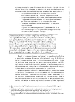 7
·
CL
ASES
DE
INNOVACIÓN
EN
L
A
EMPRESA
215
convocatoriaabierta,generalmenteatravésdeInternet.Elprimeroenem-
plear el término fue Jeff Howe, un periodista de la revista Wired, publicado
en junio de 2006. Entre los beneficios del crowdsourcing se encuentran:43
• Los problemas pueden ser examinados por un coste
relativamente pequeño y, a menudo, muy rápidamente.
• El pago depende de los resultados, aunque a veces se omiten.
• La organización puede explotar una amplia gama de talento
que podría estar presente en su propia organización.
• Las empresas obtienen información directa de lo que sus
clientes quieren.
• Se genera un sentido de propiedad ganado a través de la
colaboración, lo que a su vez provoca que los participantes
sientan más afinidad con la empresa.
El tema es simple: “Cuando usted tenga un problema, necesidad o
tarea específica a realizar, puede realizar un llamado abierto, público,
a una gran audiencia, generalmente a través de un medio online, para
indagar quién puede brindar la mejor solución. Esta solución puede
provenir de una persona, un grupo de personas o de una compañía, no
importa. Lo verdaderamente importante es que la solución sea buena
y dé respuesta al problema planteado. Como contraprestación, usted
puede elegir qué otorgará al ganador. En resumidas cuentas, se trata
de una convocatoria general para la resolución de un problema”.44
Desde el punto de vista del marketing,45
el crowdsourcing facilita
a los clientes participar de manera voluntaria en la toma de decisiones
de las empresas, aportar ideas y contenido a una organización y puede
ser utilizado para: aumentar las ventas, encontrar solución a proble-
mas, apoyar la gestión de reputación, aportar en la búsqueda de nuevos
nichos de mercado, conocer la retroalimentación y opiniones de produc-
tos y servicios y aumentar el conocimiento de los usuarios.
Algunos ejemplos del uso de crowdsourcing aplicados al marketing
son el de Doritos que lanzó una campaña en la que sus clientes debían
diseñar un anuncio y el premio fue una entrada para la Superbowl; Proc-
ter & Gamble está utilizando crowdsourcing, lo que le permite generar
más del 50% de las iniciativas de sus productos, en temas como envases,
diseño, estrategias de marketing, métodos de investigación, ingeniería,
43. ¿Qué es el crowdsourcing? «http://www.losrecursoshumanos.com». Recuperado 26 de mayo de
2013.
44. Quaglia, Juan. ¿Por qué su negocio necesita crowdsourcing? «http://www.marketinghoy.com/por-
que-su-negocio-necesita-crowdsourcing». Recuperado 26 de febrero de 2013.
45. Ver Crowdsourcing: Poderosa herramienta del marketing digital. «http://www.roastbrief.com.
mx/2012/08/crowdsourcing-poderosa-herramienta-del-marketing-digital/». Recuperado 26 de mayo
de 2013.
 