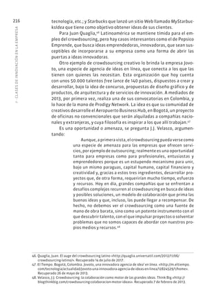 7
·
CL
ASES
DE
INNOVACIÓN
EN
L
A
EMPRESA
216 tecnología, etc.; y Starbucks que lanzó un sitio Web llamado MyStarbuc-
ksIdea que tiene como objetivo obtener ideas de sus clientes.
Para Juan Quaglia,46
Latinoamérica se mantiene tímida para el em-
pleo del crowdsourcing, pero hay casos interesantes como el de Pepsico
Emprende, que busca ideas emprendedoras, innovadoras, que sean sus-
ceptibles de incorporarse a su empresa como una forma de abrir las
puertas a ideas innovadoras.
Otro ejemplo de crowdsourcing creativo lo brinda la empresa Jovo-
to, una especie de agencia de ideas en línea, que conecta a los que las
tienen con quienes las necesitan. Esta organización que hoy cuenta
con unos 50.000 talentos free lance de 140 países, dispuestos a crear y
desarrollar, bajo la idea de concurso, propuestas de diseño gráfico y de
productos, de arquitectura y de servicios de innovación. A mediados de
2013, por primera vez, realiza una de sus convocatorias en Colombia, y
lo hace de la mano de Prodigy Network. La idea es que su comunidad de
creativos desarrolle el Aeropuerto Business Hub, en Bogotá, un proyecto
de oficinas no convencionales que serán alquiladas a compañías nacio-
nales y extranjeras, y cuya filosofía es inspirar a los que allí trabajan.47
Es una oportunidad o amenaza, se pregunta J.J. Velasco, argumen-
tando:
Aunque, a primera vista, el crowdsourcing pueda verse como
una especie de amenaza para las empresas que ofrecen servi-
cios, por ejemplo de outsourcing; realmente es una oportunidad
tanto para empresas como para profesionales, entusiastas y
emprendedores porque es un estupendo mecanismo para unir,
bajo un mismo paraguas, capital humano, capital financiero y
creatividad y, gracias a estos tres ingredientes, desarrollar pro-
yectos que, de otra forma, requerirían mucho tiempo, esfuerzo
y recursos. Hoy en día, grandes compañías que se enfrentan a
desafíos complejos recurren al crowdsourcing en busca de ideas
y posibles soluciones, un modelo de colaboración que prima las
buenas ideas y que, incluso, las puede llegar a recompensar. De
hecho, no debemos ver el crowdsourcing como una fuente de
mano de obra barata, sino como un potente instrumento con el
que descubrir talento, con el que impulsar proyectos o solventar
problemas que no somos capaces de abordar con nuestros pro-
pios medios y recursos.48
46. Quaglia, Juan. El auge del crowdsourcing latino «http://quaglia.universatil.com/2012/11/06/
crowdsourcing-latino/». Recuperado 14 de julio de 2017.
47. El Tiempo. Bogotá, Colombia. Jovoto, una innovadora agencia de idea’ en línea. «http://m.eltiempo.
com/tecnologia/actualidad/jovoto-una-innovadora-agencia-de-ideas-en-linea/12824529/1/home».
Recuperado 26 de mayo de 2013.
48. Velasco, J.J. Crowdsourcing: la colaboración como motor de las grandes ideas. Think Big.«http://
blogthinkbig.com/crowdsourcing-colaboracion-motor-ideas». Recuperado 7 de febrero de 2013.
 