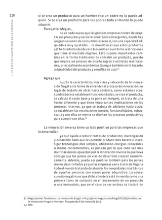 7
·
CL
ASES
DE
INNOVACIÓN
EN
L
A
EMPRESA
218 si se crea un producto para un hombre rico un pobre no lo puede ad-
quirir. Si se crea un producto para los pobres todo el mundo lo puede
adquirir.
Para Javier Megias,
no es nada nuevo que las grandes empresas traten de adap-
tar sus productos y servicios a mercados emergentes, donde hay
un gran volumen de consumidores (eso sí, con una capacidad ad-
quisitiva muy ajustada) … lo novedoso es que estos productos
están diseñados desde cero teniendo en cuenta las restricciones
que tiene el mercado objetivo. Esto supone importantes cam-
bios en la forma tradicional de concebir un producto, puesto
que implica un proceso de diseño sujeto a estrictas restriccio-
nes, principalmente económicas (aunque también en lo tocante
a durabilidad del producto y sencillez de uso).51
Agrega que
quizás la característica más clara y relevante de la innova-
ción frugal es la forma de entender el proceso de innovación: en
lugar de tratarla de atrás hacia adelante, como estamos acos-
tumbrados (se establecen funcionalidades, se crea el producto,
se calcula el coste base y se pone un margen), se trata de una
forma diferente y que tiene importantes implicaciones en los
procesos internos, ya que se trabaja de adelante hacia atrás:
se establecen las restricciones (precio, funcionalidades, robus-
tez…) y con ellas en mente se diseñan los procesos productivos
para cumplir con ellas.52
La innovación inversa tiene su lado positivo para las empresas que
lo desarrollan
ya que ayuda a reducir costes de producción, investigación
y desarrollo dado que les permite producir más barato e inves-
tigar tecnologías más simples, utilizando energías renovables
o menos contaminantes, es por eso por lo que cada vez más
multinacionales apuestan por la innovación inversa lo que lleva
consigo que los países en vías de desarrollo crezcan económi-
camente. Además, puede ser positiva también para los países
menos desarrollados ya que las empresas van a tratar de llegar a
todo el mundo tratando de atender las necesidades más básicas
de aquellas personas con menor poder adquisitivo. La conse-
cuencia negativa es que dicha clientela está sirviendo como una
primera toma de contacto en el lanzamiento de un producto
o una innovación, que en el caso de ser exitosa se tratará de
51. Megias Javier. Tendencias: La innovación frugal. «http://javiermegias.com/blog/2012/03/tendencias-
la-innovacion-frugal-o-inversa». Recuperado 6 de marzo de 2012.
52. Ibíd.
 