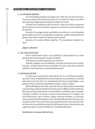 7
·
CL
ASES
DE
INNOVACIÓN
EN
L
A
EMPRESA
220 PROBLEMAS, REFLEXIONES Y EJERCICIOS
1. la leyenda ubuntu
Un antropólogo propuso un juego a los niños de una tribu africana.
Puso una canasta llena de frutas cerca de un árbol y les dijo a los niños
que aquel que llegara primero ganaría todas las frutas.
Cuando dio la señal para que corrieran, todos los niños se tomaron
de las manos y corrieron juntos, después se sentaron juntos a disfrutar
del premio.
Cuando él les preguntó por qué habían corrido así, si uno solo podía
ganar todas las frutas, le respondieron: Ubuntu, ¿cómo uno de nosotros
podría estar feliz si todos los demás están tristes?
Ubuntu en la cultura Xhosa significa: “Yo soy porque nosotros so-
mos”.
¿Alguna reflexión?
2. los cien políticos
Cierta convención reunía a cien políticos. Cada político era o bien
deshonesto o bien honesto. Se dan los datos:
a) Al menos uno de los políticos era honesto.
b) Dado cualquier par de políticos, al menos uno de los dos era des-
honesto. ¿Puede determinarse partiendo de estos dos datos cuántos
políticos eran honestos y cuántos deshonestos?
3. autoevaluación
Se dice que el proceso de colonización no es un hecho del pasado,
que está vivo y la dependencia cultural (política y económica), continúa
operando y eso nos lleva a la autodevaluación de las capacidades… que
piensen otros, nosotros solo podemos seguir, imitar y copiar…
Mauro Rodríguez Estrada, autor de muchos libros sobre creatividad
yunodelosgrandespromotoresdeestetemaenMéxicoeIberoAmérica,
decía que la baja autoestima y creatividad no combinan; que el autode-
valuado ni siquiera se atreve a pensar creativamente ni a imaginar las
cosas diferentes, que se limita a seguir caminos trillados y a consumir
ideas y productos de los países ricos; concluyendo que para crecer y crear
es preciso tener fe en uno mismo, que el pensamiento creativo solo crece
en terrenos de autoestima y que los latinoamericanos necesitamos con
urgencia superar nuestra tendencia a la autodevaluación…
Se pide hacer un ensayo sobre el tema.
 