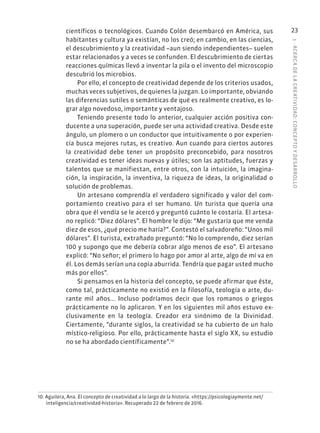 1
·
ACERC
A
DE
L
A
CREATIVIDAD:
CONCEPTO
Y
DESARROLLO
23
científicos o tecnológicos. Cuando Colón desembarcó en América, sus
habitantes y cultura ya existían, no los creó; en cambio, en las ciencias,
el descubrimiento y la creatividad –aun siendo independientes– suelen
estar relacionados y a veces se confunden. El descubrimiento de ciertas
reacciones químicas llevó a inventar la pila o el invento del microscopio
descubrió los microbios.
Por ello, el concepto de creatividad depende de los criterios usados,
muchas veces subjetivos, de quienes la juzgan. Lo importante, obviando
las diferencias sutiles o semánticas de qué es realmente creativo, es lo-
grar algo novedoso, importante y ventajoso.
Teniendo presente todo lo anterior, cualquier acción positiva con-
ducente a una superación, puede ser una actividad creativa. Desde este
ángulo, un plomero o un conductor que intuitivamente o por experien-
cia busca mejores rutas, es creativo. Aun cuando para ciertos autores
la creatividad debe tener un propósito preconcebido, para nosotros
creatividad es tener ideas nuevas y útiles; son las aptitudes, fuerzas y
talentos que se manifiestan, entre otros, con la intuición, la imagina-
ción, la inspiración, la inventiva, la riqueza de ideas, la originalidad o
solución de problemas.
Un artesano comprendía el verdadero significado y valor del com-
portamiento creativo para el ser humano. Un turista que quería una
obra que él vendía se le acercó y preguntó cuánto le costaría. El artesa-
no replicó: “Diez dólares”. El hombre le dijo: “Me gustaría que me venda
diez de esos, ¿qué precio me haría?”. Contestó el salvadoreño: “Unos mil
dólares”. El turista, extrañado preguntó: “No lo comprendo, diez serían
100 y supongo que me debería cobrar algo menos de eso”. El artesano
explicó: “No señor; el primero lo hago por amor al arte, algo de mí va en
él. Los demás serían una copia aburrida. Tendría que pagar usted mucho
más por ellos”.
Si pensamos en la historia del concepto, se puede afirmar que éste,
como tal, prácticamente no existió en la filosofía, teología o arte, du-
rante mil años... Incluso podríamos decir que los romanos o griegos
prácticamente no lo aplicaron. Y en los siguientes mil años estuvo ex-
clusivamente en la teología. Creador era sinónimo de la Divinidad.
Ciertamente, “durante siglos, la creatividad se ha cubierto de un halo
místico-religioso. Por ello, prácticamente hasta el siglo XX, su estudio
no se ha abordado científicamente”.10
10. Aguilera, Ana. El concepto de creatividad a lo largo de la historia. «https://psicologiaymente.net/
inteligencia/creatividad-historia». Recuperado 22 de febrero de 2016.
 