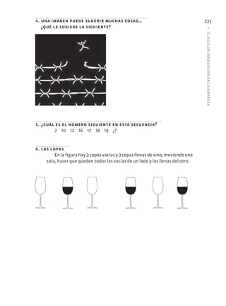 7
·
CL
ASES
DE
INNOVACIÓN
EN
L
A
EMPRESA
221
4. una imagen puede sugerir muchas cosas…
¿qué le sugiere la siguiente?
5. ¿cuál es el número siguiente en esta secuencia?
2 10 12 16 17 18 19 ¿?
6. las copas
En la figura hay 3 copas vacías y 3 copas llenas de vino, moviendo una
sola, hacer que queden todas las vacías de un lado y las llenas del otro.
 