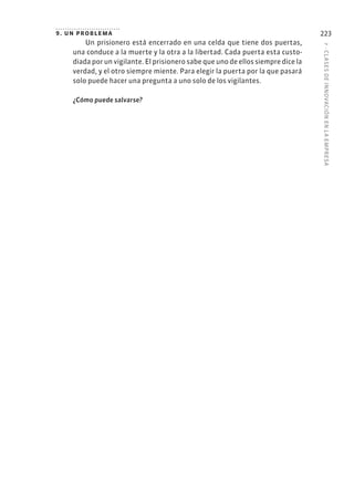 7
·
CL
ASES
DE
INNOVACIÓN
EN
L
A
EMPRESA
223
9. un problema
Un prisionero está encerrado en una celda que tiene dos puertas,
una conduce a la muerte y la otra a la libertad. Cada puerta esta custo-
diada por un vigilante. El prisionero sabe que uno de ellos siempre dice la
verdad, y el otro siempre miente. Para elegir la puerta por la que pasará
solo puede hacer una pregunta a uno solo de los vigilantes.
¿Cómo puede salvarse?
 