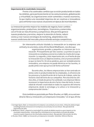 [227]
Importancia de la creatividad e innovación
Frente a los acelerados cambios que se están produciendo en todos
los ámbitos, pero particularmente en las comunicaciones, globalización
y virtualidad, las organizaciones están sometidas a nuevos escenarios,
lo que implica una necesidad imperiosa de ser creativas e innovadoras
para enfrentar esas nuevas situaciones en épocas de incertidumbre.
La innovación permite mejorar los modelos de negocio; hacer cambios
organizacionales, productivos, tecnológicos, financieros y comerciales,
con el fin de ser más eficientes y competitivas. Ello permite generar
nuevos productos y servicios, mejorar la atención al cliente, reducir
costos y crear nuevas estrategias de marketing, adaptándose a las
nuevas condiciones del mercado y desarrollando ventajas competitivas.
Un interesante artículo titulado La innovación en la empresa: una
actitud y no una meta, como afirma David Wadhwani,.
nos dice que
organizaciones grandes y pequeñas se interesan por la in-
novación. Principalmente por dos razones. La primera es que la
innovación es compleja y concierne a todos los niveles de la orga-
nización. La segunda, y más importante aún, es el hecho de que
la innovación no es un objetivo estático, sino un proceso dinámi-
co que no tiene fin. En otras palabras, para ser verdaderamente
innovadora, una empresa no puede dormirse en los laureles, ni
puede jamás creer que ya lo es de forma suficiente.1
Durante años, los líderes empresariales se han centrado en
temas como la productividad de los empleados, la eficiencia de
los procesos y la planificación de la fuerza de trabajo, como los
factores clave del éxito de sus compañías. Pero durante los últi-
mos años, el modo de pensar ha cambiado. Las empresas líderes
reconocen la importancia de otro factor clave del éxito, la nece-
sidad de infundir creatividad en todos los aspectos del entorno
empresarial, desde la estrategia y la cultura a la innovación y
compromiso del cliente. 2
Esto también es postulado por Peter Drucker, en 1985, en su extraor-
dinario libro La innovación y el empresario innovador,3
en el que afirma
1. Carnegie Spain, Dale. La innovación en la empresa: una actitud y no una meta. «http://es.dalecarnegie.
com/blog/main/la-innovacion-en-la-empresa-una-actitud-y-no-una-meta/». Recuperado 8 de
septiembre de 2016.
2. Wadhwani, David. ¿Importa la creatividad? Un estudio de Adobe muestra su gran impacto en los
resultados empresariales. «http://graffica.info/importa-la-creatividad-un-estudio-de-adobe-
muestra-su-gran-impacto-en-los-resultados-empresariales/». Recuperado 13 de octubre de 2014.
3. Drucker, Peter. (1986). La innovación y el empresario innovador. Colombia: Editorial Norma.
 