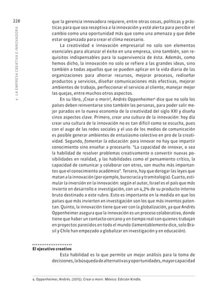 8
·
L
A
EMPRESA
CREATIVA
E
INNOVADOR
A
228 que la gerencia innovadora requiere, entre otras cosas, políticas y prác-
ticas para que sea receptiva a la innovación y esté alerta para percibir el
cambio como una oportunidad más que como una amenaza y que debe
estar organizada para crear el clima necesario.
La creatividad e innovación empresarial no solo son elementos
esenciales para alcanzar el éxito en una empresa, sino también, son re-
quisitos indispensables para la supervivencia de ésta. Además, como
hemos dicho, la innovación no solo se refiere a las grandes ideas, sino
también a todas aquellas que se pueden aplicar en la vida diaria de las
organizaciones para ahorrar recursos, mejorar procesos, rediseñar
productos y servicios, diseñar comunicaciones más efectivas, mejorar
ambientes de trabajo, perfeccionar el servicio al cliente, manejar mejor
las quejas, entre muchos otros aspectos.
En su libro, ¡Crear o morir!, Andrés Oppenheimer4
dice que no solo los
países deben reinventarse sino también las personas, para poder salir me-
jor parados en la nueva economía de la creatividad del siglo XXI y diseña
cinco aspectos clave. Primero, crear una cultura de la innovación: hoy día
crear una cultura de la innovación no es tan difícil como se escucha, pues
con el auge de las redes sociales y el uso de los medios de comunicación
es posible generar ambientes de entusiasmo colectivo en pro de la creati-
vidad. Segundo, fomentar la educación: para innovar no hay que impartir
conocimiento sino enseñar a procesarlo. “La capacidad de innovar, o sea
la habilidad de resolver problemas creativamente o convertir nuevas po-
sibilidades en realidad, y las habilidades como el pensamiento crítico, la
capacidad de comunicar y colaborar con otros, son mucho más importan-
tes que el conocimiento académico”. Tercero, hay que derogar las leyes que
matan a la innovación (por ejemplo, burocracia y tramitología). Cuarto, esti-
mular la inversión en la innovación: según el autor, Israel es el país que más
invierte en desarrollo e investigación, con un 4,3% de su producto interno
bruto destinado a este rubro. Esto es importante en la medida en que los
países que más invierten en investigación son los que más inventos paten-
tan. Quinto, la innovación tiene que ver con la globalización, ya que Andrés
Oppenheimer asegura que la innovación es un proceso colaborativo, donde
tiene que haber un contacto cercano y en tiempo real con quienes trabajan
en proyectos parecidos en todo el mundo (lamentablemente dice, solo Bra-
sil y Chile han empezado a globalizar en investigación y en educación).
El ejecutivo creativo
Esta habilidad es la que permite un mejor análisis para la toma de
decisiones,labúsquedadealternativasyoportunidades,mayorcapacidad
4. Oppenheimer, Andrés. (2015). Crear o morir. México: Edición Kindle.
 