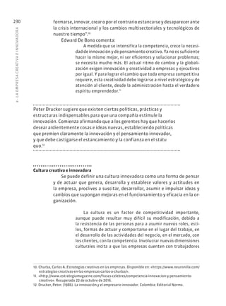 8
·
L
A
EMPRESA
CREATIVA
E
INNOVADOR
A
230 formarse, innovar, crear o por el contrario estancarse y desaparecer ante
la crisis internacional y los cambios multisectoriales y tecnológicos de
nuestro tiempo”.10
Edward De Bono comenta:
A medida que se intensifica la competencia, crece la necesi-
dad de innovación y de pensamiento creativo. Ya no es suficiente
hacer lo mismo mejor, ni ser eficientes y solucionar problemas;
se necesita mucho más. El actual ritmo de cambio y la globali-
zación exigen innovación y creatividad a empresas y ejecutivos
por igual. Y para lograr el cambio que toda empresa competitiva
requiere, esta creatividad debe lograrse a nivel estratégico y de
atención al cliente, desde la administración hasta el verdadero
espíritu emprendedor.11
Peter Drucker sugiere que existen ciertas políticas, prácticas y
estructuras indispensables para que una compañía estimule la
innovación. Comienza afirmando que a los gerentes hay que hacerlos
desear ardientemente cosas e ideas nuevas, estableciendo políticas
que premien claramente la innovación y el pensamiento innovador,
y que debe castigarse el estancamiento y la confianza en el statu
quo.12
Cultura creativa e innovadora
Se puede definir una cultura innovadora como una forma de pensar
y de actuar que genera, desarrolla y establece valores y actitudes en
la empresa, proclives a suscitar, desarrollar, asumir e impulsar ideas y
cambios que supongan mejoras en el funcionamiento y eficacia en la or-
ganización.
La cultura es un factor de competitividad importante,
aunque puede resultar muy difícil su modificación, debido a
la resistencia de las personas para a asumir nuevos roles, esti-
los, formas de actuar y comportarse en el lugar del trabajo, en
el desarrollo de las actividades del negocio, en el mercado, con
los clientes, con la competencia. Involucrar nuevas dimensiones
culturales incita a que las empresas cuenten con trabajadores
10. Churba, Carlos A. Estrategias creativas en las empresas. Disponible en: «https://www.neuronilla.com/
estrategias-creativas-en-las-empresas-carlos-a-churba/».
11. «http://www.estrategiamagazine.com/frases-celebres/competencia-innovacion-y-pensamiento-
creativo». Recuperado 22 de octubre de 2016.
12. Drucker, Peter. (1986). La innovación y el empresario innovador. Colombia: Editorial Norma.
 