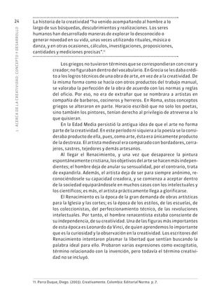 1
·
ACERC
A
DE
L
A
CREATIVIDAD:
CONCEPTO
Y
DESARROLLO
24 La historia de la creatividad “ha venido acompañando al hombre a lo
largo de sus búsquedas, descubrimientos y realizaciones. Los seres
humanos han desarrollado maneras de explorar lo desconocido o
generar novedad en su vida, unas veces utilizando rituales, música o
danza, y en otras ocasiones, cálculos, investigaciones, proposiciones,
cantidades y mediciones precisas”.11
Los griegos no tuvieron términos que se correspondieran con crear y
creador; no figuraban dentro del vocabulario. En Grecia se les daba crédi-
to a los logros técnicos de una obra de arte, en vez de a la creatividad. De
la misma forma como se hacía con otros productos del trabajo manual,
se valoraba la perfección de la obra de acuerdo con las normas y reglas
del oficio. Por eso, no era de extrañar que se nombrara a artistas en
compañía de barberos, cocineros y herreros. En Roma, estos conceptos
griegos se alteraron en parte. Horacio escribió que no solo los poetas,
sino también los pintores, tenían derecho al privilegio de atreverse a lo
que quisieran.
En la Edad Media persistió la antigua idea de que el arte no forma
parte de la creatividad. En este período ni siquiera a la poesía se la consi-
deraba producto de ella, pues, como arte, ésta era únicamente producto
de la destreza. El artista medieval era comparado con bordadores, cerra-
jeros, sastres, tejedores y demás artesanos.
Al llegar el Renacimiento, y una vez que desaparece la pintura
espontáneamentecristiana,losobjetivosdelartesehacenmásindepen-
dientes; el hombre deja de anular su sensualidad, por el contrario, trata
de expandirla. Además, el artista deja de ser para siempre anónimo, re-
conociéndosele su capacidad creadora, y se comienza a aceptar dentro
de la sociedad equiparándosele en muchos casos con los intelectuales y
los científicos; es más, el artista prácticamente llega a glorificarse.
El Renacimiento es la época de la gran demanda de obras artísticas
para la Iglesia y las cortes; es la época de los estilos, de las escuelas, de
los coleccionistas, del perfeccionamiento técnico, de las revoluciones
intelectuales. Por tanto, el hombre renacentista estaba consciente de
su independencia, de su creatividad. Una de las figuras más importantes
de esta época es Leonardo da Vinci, de quien aprendemos lo importante
que es la curiosidad y la observación en la creatividad. Los escritores del
Renacimiento intentaron plasmar la libertad que sentían buscando la
palabra ideal para ello. Probaron varias expresiones como excogitatio,
término relacionado con la invención, pero todavía el término creativi-
dad no se incluyó.
11. Parra Duque, Diego. (2003). Creativamente. Colombia: Editorial Norma. p. 7.
 