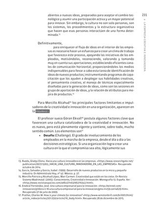 8
·
L
A
EMPRESA
CREATIVA
E
INNOVADOR
A
231
abiertos a nuevas ideas, preparados para aceptar el cambio tec-
nológico y asumir una participación activa y un mayor potencial
para innovar. Sin embargo, la cultura no son solo personas, son
los sistemas, los procedimientos y la estructura organizativa
que hacen que esas personas interactúen de una forma deter-
minada.13
Definitivamente,
para enriquecer el flujo de ideas en el interior de las empre-
sas es necesario hacer un esfuerzo para crear un clima de trabajo
que favorezca este proceso, apoyando las iniciativas de los em-
pleados, motivándolos, reconociendo, valorando y tomando
muy en cuenta sus aportaciones; estableciendo eficientes cana-
les de comunicación horizontal; proporcionándoles los medios
indispensables para llevar a cabo esta tarea de identificación de
ideas de nuevos productos; instrumentando programas de capa-
citación que los ayuden a desplegar sus habilidades creativas,
el pensamiento creativo, el manejo de técnicas especialmente
diseñadas para la generación de ideas, como son las sesiones en
grupo de aportación de ideas, y la relación de atributos para me-
jora de productos.14
Para Morcillo Alcahud15
los principales factores limitantes e impul-
sadores de la creatividad e innovación en una organización, aparecen en
la FIGURA 8.1.
El profesor sueco Göran Ekvall16
postula algunos factores clave que
favorecen una cultura catalizadora de la creatividad e innovación. No
es nuevo, pero está plenamente vigente y contiene, sobre todo, mucho
sentido común. Los elementos son17
• Desafío (Challenge). El grado de involucramiento de los
empleados en la marcha de la empresa, desde el día a día a las
decisiones estratégicas. Si una organización logra crear una
cultura en la que el compromiso sea alto, lógicamente sus
13. Rueda, Gladys Elena. Hacia una cultura innovadora en las empresas. «https://www.researchgate.net/
publication/267213263_HACIA_UNA_CULTURA_INNOVADORA_EN_LAS_EMPRESAS». Recuperado
octubre de 2014.
14. García, Salvador y García, Isabel. (1999). Desarrollo de nuevos productos en la micro y pequeña
industria. En Adminístrate Hoy, nº 42. México. p. 27.
15. Morcillo Patricio y Alcahud López, Mari Carmen. Creatividad que estáis en los cielos. En Revista
Sistema Madrimasd. (2005). Conocimiento, Creatividad e Innovación. Monografía 13. España. Ver:
«http://www.revistaespacios.com/a06v27n03/06270343.html».
16. Enebral Fernández, José. Una cultura empresarial para la innovación. «http://winred.com/
innovacion/pildora-n-16-una-cultura-empresarial-para-la-innovacion/gmx-niv59-con14629.htm».
Recuperado 27 de julio de 2009.
17. Prather, Charles W. How is your climate for innovation? «http://www.winstonbrill.com/bril001/html/
article_index/articles/201-250/article216_body.html». Recuperado 28 de diciembre de 2015.
 