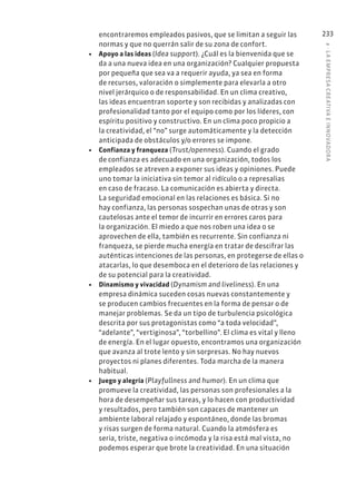 8
·
L
A
EMPRESA
CREATIVA
E
INNOVADOR
A
233
encontraremos empleados pasivos, que se limitan a seguir las
normas y que no querrán salir de su zona de confort.
• Apoyo a las ideas (Idea support). ¿Cuál es la bienvenida que se
da a una nueva idea en una organización? Cualquier propuesta
por pequeña que sea va a requerir ayuda, ya sea en forma
de recursos, valoración o simplemente para elevarla a otro
nivel jerárquico o de responsabilidad. En un clima creativo,
las ideas encuentran soporte y son recibidas y analizadas con
profesionalidad tanto por el equipo como por los líderes, con
espíritu positivo y constructivo. En un clima poco propicio a
la creatividad, el “no” surge automáticamente y la detección
anticipada de obstáculos y/o errores se impone.
• Confianza y franqueza (Trust/openness). Cuando el grado
de confianza es adecuado en una organización, todos los
empleados se atreven a exponer sus ideas y opiniones. Puede
uno tomar la iniciativa sin temor al ridículo o a represalias
en caso de fracaso. La comunicación es abierta y directa.
La seguridad emocional en las relaciones es básica. Si no
hay confianza, las personas sospechan unas de otras y son
cautelosas ante el temor de incurrir en errores caros para
la organización. El miedo a que nos roben una idea o se
aprovechen de ella, también es recurrente. Sin confianza ni
franqueza, se pierde mucha energía en tratar de descifrar las
auténticas intenciones de las personas, en protegerse de ellas o
atacarlas, lo que desemboca en el deterioro de las relaciones y
de su potencial para la creatividad.
• Dinamismo y vivacidad (Dynamism and liveliness). En una
empresa dinámica suceden cosas nuevas constantemente y
se producen cambios frecuentes en la forma de pensar o de
manejar problemas. Se da un tipo de turbulencia psicológica
descrita por sus protagonistas como “a toda velocidad”,
“adelante”, “vertiginosa”, “torbellino”. El clima es vital y lleno
de energía. En el lugar opuesto, encontramos una organización
que avanza al trote lento y sin sorpresas. No hay nuevos
proyectos ni planes diferentes. Toda marcha de la manera
habitual.
• Juego y alegría (Playfullness and humor). En un clima que
promueve la creatividad, las personas son profesionales a la
hora de desempeñar sus tareas, y lo hacen con productividad
y resultados, pero también son capaces de mantener un
ambiente laboral relajado y espontáneo, donde las bromas
y risas surgen de forma natural. Cuando la atmósfera es
seria, triste, negativa o incómoda y la risa está mal vista, no
podemos esperar que brote la creatividad. En una situación
 