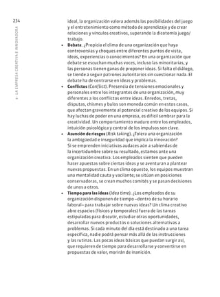 8
·
L
A
EMPRESA
CREATIVA
E
INNOVADOR
A
234 ideal, la organización valora además las posibilidades del juego
y el entretenimiento como método de aprendizaje y de crear
relaciones y vínculos creativos, superando la dicotomía juego/
trabajo.
• Debate. ¿Propicia el clima de una organización que haya
controversias y choques entre diferentes puntos de vista,
ideas, experiencias o conocimientos? En una organización que
debate se escuchan muchas voces, incluso las minoritarias, y
las personas tienen ganas de proponer ideas. Si falta el diálogo,
se tiende a seguir patrones autoritarios sin cuestionar nada. El
debate ha de centrarse en ideas y problemas.
• Conflictos (Conflict). Presencia de tensiones emocionales y
personales entre los integrantes de una organización, muy
diferentes a los conflictos entre ideas. Enredos, tretas,
disputas, chismes y bulos son moneda común en estos casos,
que afectan gravemente al potencial creativo de los equipos. Si
hay luchas de poder en una empresa, es difícil sembrar para la
creatividad. Un comportamiento maduro entre los empleados,
intuición psicológica y control de los impulsos son clave.
• Asunción de riesgos (Risk taking). ¿Tolera una organización
la ambigüedad e inseguridad que implica la innovación?
Si se emprenden iniciativas audaces aún a sabiendas de
la incertidumbre sobre su resultado, estamos ante una
organización creativa. Los empleados sienten que pueden
hacer apuestas sobre ciertas ideas y se aventuran a plantear
nuevas propuestas. En un clima opuesto, los equipos muestran
una mentalidad cauta y vacilante; se sitúan en posiciones
conservadoras, se crean muchos comités y se pasan decisiones
de unos a otros.
• Tiempo para las ideas (Idea time). ¿Los empleados de su
organización disponen de tiempo –dentro de su horario
laboral– para trabajar sobre nuevas ideas? Un clima creativo
abre espacios (físicos y temporales) fuera de las tareas
estipuladas para discutir, estudiar otras oportunidades,
desarrollar nuevos productos o soluciones alternativas a
problemas. Si cada minuto del día está destinado a una tarea
específica, nadie podrá pensar más allá de las instrucciones
y las rutinas. Las pocas ideas básicas que puedan surgir así,
que requieren de tiempo para desarrollarse y convertirse en
propuestas de valor, morirán de inanición.
 