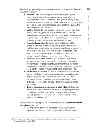 8
·
L
A
EMPRESA
CREATIVA
E
INNOVADOR
A
235
Asimismo, propone algunas maneras de estimular o fomentar la creati-
vidad empresarial:18
• Proponer retos: los retos prácticamente obligan a que la
creatividad aflore en los empleados, pero especialmente
aquellos retos que tienen carácter de urgencia, por ejemplo,
aquellos que ameriten por parte del trabajador encontrar en un
breve período de tiempo la solución a un problema que podría
afectar el rumbo de la empresa.
• Motivar: trabajadores motivados suelen ser los más creativos
en una compañía, pero antes que motivarlos a través de
incentivos económicos, lo deseable es motivarlos fomentando
su participación, dándoles mayor autonomía, dándoles mayor
variedad, y generando un buen ambiente de trabajo.
• Fomentar la participación: para estimular la creatividad
debemos también fomentar la participación activa de los
trabajadores; por ejemplo, escuchando sus ideas o propuestas
por más alocadas que sean, y no matarlas tan pronto como
aparezcan. Debemos tener en cuenta que las ideas más
radicales podrían llegar a ser las más innovadoras.
• Dar mayor autonomía: mientras el trabajador tenga mayor
autonomía para tomar sus propias decisiones, resolver los
problemas por su propia cuenta, desempeñar sus funciones o
ejecutar sus tareas de la manera que crea conveniente, y menor
sea el control ejercido, mayor creatividad aflorará en ellos.
• Dar variedad: otra vía de estimular la creatividad es dándoles
mayor variedad a los trabajadores; por ejemplo, rotándolos
de puestos, dándoles nuevas funciones, aumentándoles
las tareas, incluso, dándoles mayor tiempo libre en horas
de trabajo, por ejemplo, para que desarrollen sus proyectos
personales.
• Generar un ambiente que estimule la creatividad: para generar
un ambiente que fomente la creatividad podemos promover
el trabajo en equipo, la armonía y la buena relación entre
los trabajadores, la confianza entre jefes y subordinados, la
generación de ideas, etc.
En definitiva, los pasos para crear en la empresa una cultura innovadora
y creativa podrían ser:
• El compromiso del jefe (CEO) para que una organización
logre transformarse ya que es él quien ha de confiar en que
18. Ver «http://www.integra-advisers.com/creatividad-e-innovacion-empresarial-son-cruciales/».
Recuperado 16 de mayo de 2013.
 