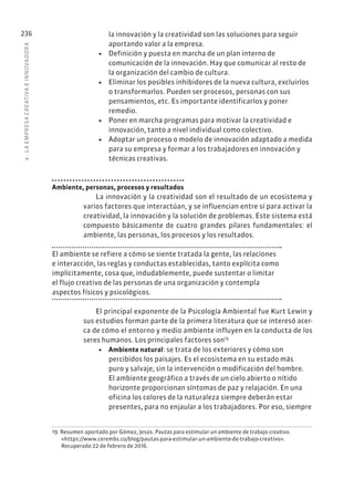 8
·
L
A
EMPRESA
CREATIVA
E
INNOVADOR
A
236 la innovación y la creatividad son las soluciones para seguir
aportando valor a la empresa.
• Definición y puesta en marcha de un plan interno de
comunicación de la innovación. Hay que comunicar al resto de
la organización del cambio de cultura.
• Eliminar los posibles inhibidores de la nueva cultura, excluirlos
o transformarlos. Pueden ser procesos, personas con sus
pensamientos, etc. Es importante identificarlos y poner
remedio.
• Poner en marcha programas para motivar la creatividad e
innovación, tanto a nivel individual como colectivo.
• Adoptar un proceso o modelo de innovación adaptado a medida
para su empresa y formar a los trabajadores en innovación y
técnicas creativas.
Ambiente, personas, procesos y resultados
La innovación y la creatividad son el resultado de un ecosistema y
varios factores que interactúan, y se influencian entre sí para activar la
creatividad, la innovación y la solución de problemas. Este sistema está
compuesto básicamente de cuatro grandes pilares fundamentales: el
ambiente, las personas, los procesos y los resultados.
El ambiente se refiere a cómo se siente tratada la gente, las relaciones
e interacción, las reglas y conductas establecidas, tanto explícita como
implícitamente, cosa que, indudablemente, puede sustentar o limitar
el flujo creativo de las personas de una organización y contempla
aspectos físicos y psicológicos.
El principal exponente de la Psicología Ambiental fue Kurt Lewin y
sus estudios forman parte de la primera literatura que se interesó acer-
ca de cómo el entorno y medio ambiente influyen en la conducta de los
seres humanos. Los principales factores son19
• Ambiente natural: se trata de los exteriores y cómo son
percibidos los paisajes. Es el ecosistema en su estado más
puro y salvaje, sin la intervención o modificación del hombre.
El ambiente geográfico a través de un cielo abierto o nítido
horizonte proporcionan síntomas de paz y relajación. En una
oficina los colores de la naturaleza siempre deberán estar
presentes, para no enjaular a los trabajadores. Por eso, siempre
19. Resumen aportado por Gómez, Jesús. Pautas para estimular un ambiente de trabajo creativo.
«https://www.cerembs.co/blog/pautas-para-estimular-un-ambiente-de-trabajo-creativo».
Recuperado 22 de febrero de 2016.
 