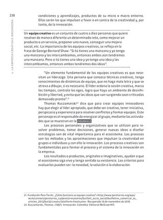 8
·
L
A
EMPRESA
CREATIVA
E
INNOVADOR
A
238 condiciones y aprendizajes, productos de su micro o macro entorno.
Ellas serán las que impulsen a favor o en contra de la creatividad y, por
tanto, de la innovación.
Un equipo creativo es un conjunto de cuatro a diez personas que quiere
resolver de manera diferente un determinado reto, como mejorar un
producto o un servicio, proponer uno nuevo, conseguir una mejora
social, etc. La importancia de los equipos creativos, se refleja en la
frase de George Bernard Shaw: “Si tú tienes una manzana y yo tengo
una manzana y las intercambiamos, entonces ambos aún tendremos
una manzana. Pero si tú tienes una idea y yo tengo una idea y las
intercambiamos, entonces ambos tendremos dos ideas”.
“Un elemento fundamental de los equipos creativos es que nece-
sitan un liderazgo. Una persona que conozca técnicas creativas, tenga
conocimientos de dinámicas de equipo, que no haga mala letra y que se
atreva a dibujar, si es necesario. El líder ordena la sesión creativa, marca
los tiempos, controla los egos, logra que haya un ambiente de desinhi-
bición y libertad, y evita que las ideas que van surgiendo sean criticadas
demasiado pronto”.21
Thomas Kuczamarski22
dice que para crear equipos innovadores
hay que elegir al líder apropiado, que debe ser creativo, tener iniciativa,
perspicacia y experiencia para resolver conflictos y formar equipos. Este
personaje es el responsable de energizar al grupo, mediante las activida-
des que se muestran en la FIGURA 8.2.
Los procesos personales y organizativos que se utilizan para re-
solver problemas, tomar decisiones, generar nuevas ideas o diseñar
estrategias son de vital importancia para el ecosistema. Los procesos
son los métodos y las aproximaciones que impulsan la creatividad en
grupos e individuos y con ello la innovación. Los procesos creativos son
fundamentales para formar el proceso y el sistema de la innovación en
la empresa.
Los resultados o productos, originales e imaginativos, ayudan a que
el ecosistema siga vivo y tenga sentido su existencia. Los criterios para
evaluarlos pueden ser: la novedad, la solución o la elaboración.
21. Fundación Pere Tarrés. ¿Cómo funciona un equipo creativo? «http://www.peretarres.org/wps/
wcm/connect/peretarres_ca/peretarres/extres/butlleti_accio_social/butlletins_comercial_as_
articles_2013/but32-creatiu?platform=hootsuite». Recuperado 19 de noviembre de 2016.
22. Kuczamarski, Thomas. (1997). Innovación. Colombia: Editorial McGraw-Hill.
 
