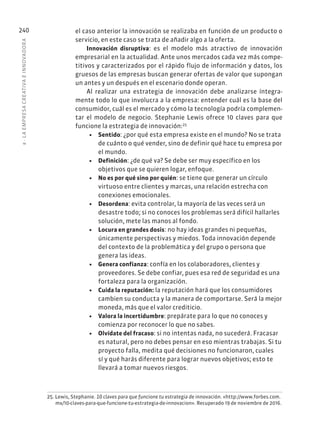 8
·
L
A
EMPRESA
CREATIVA
E
INNOVADOR
A
240 el caso anterior la innovación se realizaba en función de un producto o
servicio, en este caso se trata de añadir algo a la oferta.
Innovación disruptiva: es el modelo más atractivo de innovación
empresarial en la actualidad. Ante unos mercados cada vez más compe-
titivos y caracterizados por el rápido flujo de información y datos, los
gruesos de las empresas buscan generar ofertas de valor que supongan
un antes y un después en el escenario donde operan.
Al realizar una estrategia de innovación debe analizarse íntegra-
mente todo lo que involucra a la empresa: entender cuál es la base del
consumidor, cuál es el mercado y cómo la tecnología podría complemen-
tar el modelo de negocio. Stephanie Lewis ofrece 10 claves para que
funcione la estrategia de innovación:25
• Sentido: ¿por qué esta empresa existe en el mundo? No se trata
de cuánto o qué vender, sino de definir qué hace tu empresa por
el mundo.
• Definición: ¿de qué va? Se debe ser muy específico en los
objetivos que se quieren logar, enfoque.
• No es por qué sino por quién: se tiene que generar un círculo
virtuoso entre clientes y marcas, una relación estrecha con
conexiones emocionales.
• Desordena: evita controlar, la mayoría de las veces será un
desastre todo; si no conoces los problemas será difícil hallarles
solución, mete las manos al fondo.
• Locura en grandes dosis: no hay ideas grandes ni pequeñas,
únicamente perspectivas y miedos. Toda innovación depende
del contexto de la problemática y del grupo o persona que
genera las ideas.
• Genera confianza: confía en los colaboradores, clientes y
proveedores. Se debe confiar, pues esa red de seguridad es una
fortaleza para la organización.
• Cuida la reputación: la reputación hará que los consumidores
cambien su conducta y la manera de comportarse. Será la mejor
moneda, más que el valor crediticio.
• Valora la incertidumbre: prepárate para lo que no conoces y
comienza por reconocer lo que no sabes.
• Olvídate del fracaso: si no intentas nada, no sucederá. Fracasar
es natural, pero no debes pensar en eso mientras trabajas. Si tu
proyecto falla, medita qué decisiones no funcionaron, cuales
sí y qué harás diferente para lograr nuevos objetivos; esto te
llevará a tomar nuevos riesgos.
25. Lewis, Stephanie. 10 claves para que funcione tu estrategia de innovación. «http://www.forbes.com.
mx/10-claves-para-que-funcione-tu-estrategia-de-innovacion». Recuperado 19 de noviembre de 2016.
 