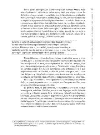 1
·
ACERC
A
DE
L
A
CREATIVIDAD:
CONCEPTO
Y
DESARROLLO
25
Fue a partir del siglo XVII cuando un polaco llamado Maciej Kazi-
miers Sarbiewski12
utilizó esta palabra para decir que el poeta crea. En
definitiva, el concepto de creatividad entró en la cultura europea tardía-
mente, tuvo que vencer varios obstáculos para ello, como la resistencia y
la negatividad, que desde la antigüedad venían atacándole. Pese a esto,
es importante admitir que la creatividad nunca ha estado desligada del
artista, muy a pesar de los antiguos filósofos, sino que, por el contrario,
es la esencia de su hacer. Solo en el siglo XIX el término creador se em-
pezó a usar en el arte y fue sinónimo de artista y a partir de este siglo la
expresión creador se aplicó a toda manifestación cultural, incluso en la
ciencia, política, tecnología, administración, etc.
Durante el siglo XX, estudiosos de la creatividad descubrieron que
ésta es una habilidad que puede ser desarrollada por cualquier
persona. El concepto de la creatividad, como lo conocemos hoy, es
bastante reciente, puesto que los primeros en tratar el tema fueron los
psicólogos cognitivos de mediados y fines del siglo pasado.
Nos estábamos refiriendo al concepto de creatividad y no a la crea-
tividad, pues si bien es cierto que el vocablo creatividad no aparece sino
hasta un período reciente, estuvo presente en todos los tiempos, bajo
otras denominaciones o significaciones. Por ejemplo, se pueden citar a
los sofistas griegos o el manejo del ingenio como antecedente a lo que
hoy denominamos creatividad, o a Platón, quien atribuye la fuerza crea-
tiva del poeta y filósofo al enthousiasmos. Como muchos manifiestan,
si no fuera por la creatividad, el hombre todavía viviría en las cavernas…
En la larga historia de la investigación de la creatividad propiamente
dicha, se pueden apreciar unas tres etapas: una fase pre-científica, otra
pre-experimental y una experimental.
La primera fase, la pre-científica, se caracteriza por una actitud
interrogante, más bien filosófica, que trata de llegar por medio de la ob-
servación y reflexión, acerca de la condición y naturaleza de las ideas
creativas. La segunda fase, la pre-experimental, hace más bien planteos
para su comprensión, por medio de la psicología o incluso la metafísica.
Hasta Sigmund Freud llega a esbozar que los procesos artísticos pueden
estar emparentados con síntomas de neurosis, o Jung, que ve en ello ma-
nifestaciones del inconsciente colectivo.
12. Maciej Kazimierz Sarbiewski fue un notable poeta en latín y teórico de la poética del siglo XVII. Fue
conocido fuera de su país ya en su época, y se le llamó el par de Horacio, el Horacio de Sarmacia y el
último poeta en latín. Wikipedia.
 