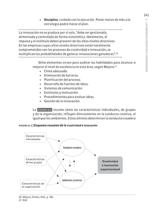 8
·
L
A
EMPRESA
CREATIVA
E
INNOVADOR
A
241
• Disciplina: cuidado con la ejecución. Poner metas de más a la
estrategia podrá matar el plan.
La innovación no se produce por sí sola, “debe ser gestionada,
alimentada y controlada de forma sistemática. Idealmente, el
impulso y el estímulo deben provenir de los altos niveles directivos.
En las empresas cuyos altos niveles directivos están totalmente
comprometidos con los procesos de creatividad e innovación, se
multiplican las probabilidades de generar innovaciones ganadoras”.26
Ocho elementos sirven para auditar las habilidades para alcanzar o
mejorar el nivel de excelencia en esta área, según Majaro:27
• Clima adecuado.
• Eliminación de barreras.
• Planificación del proceso.
• Desarrollo de fuentes de ideas.
• Sistemas de comunicación.
• Estímulos y motivación.
• Procedimientos para evaluar ideas.
• Gestión de la innovación.
La FIGURA 8.3 resume cómo las características individuales, de grupos
y de la organización, influyen directamente en la conducta creativa, al
igual que los ambientes. Estos últimos determinan la conducta creadora
26. Majaro, Simón, ibíd., p. 185.
27. Ibíd.
figura 8.3 | Esquema resumen de la creatividad e innovación
Creatividad
e innovación
organizacional
Características
individuales
Características
de los grupos
Características de
la organización
Conducta creadora
Ambientes creativos
 