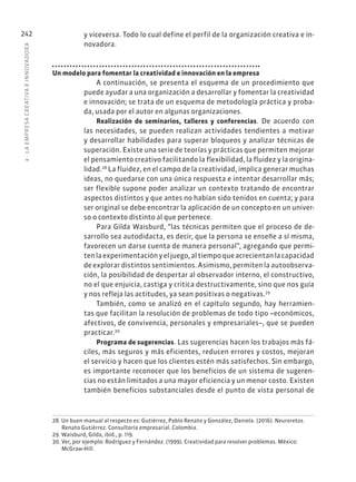 8
·
L
A
EMPRESA
CREATIVA
E
INNOVADOR
A
242 y viceversa. Todo lo cual define el perfil de la organización creativa e in-
novadora.
Un modelo para fomentar la creatividad e innovación en la empresa
A continuación, se presenta el esquema de un procedimiento que
puede ayudar a una organización a desarrollar y fomentar la creatividad
e innovación; se trata de un esquema de metodología práctica y proba-
da, usada por el autor en algunas organizaciones.
Realización de seminarios, talleres y conferencias. De acuerdo con
las necesidades, se pueden realizan actividades tendientes a motivar
y desarrollar habilidades para superar bloqueos y analizar técnicas de
superación. Existe una serie de teorías y prácticas que permiten mejorar
el pensamiento creativo facilitando la flexibilidad, la fluidez y la origina-
lidad.28
La fluidez, en el campo de la creatividad, implica generar muchas
ideas, no quedarse con una única respuesta e intentar desarrollar más;
ser flexible supone poder analizar un contexto tratando de encontrar
aspectos distintos y que antes no habían sido tenidos en cuenta; y para
ser original se debe encontrar la aplicación de un concepto en un univer-
so o contexto distinto al que pertenece.
Para Gilda Waisburd, “las técnicas permiten que el proceso de de-
sarrollo sea autodidacta, es decir, que la persona se enseñe a sí misma,
favorecen un darse cuenta de manera personal”, agregando que permi-
tenlaexperimentaciónyeljuego,altiempoqueacrecientanlacapacidad
de explorar distintos sentimientos. Asimismo, permiten la autoobserva-
ción, la posibilidad de despertar al observador interno, el constructivo,
no el que enjuicia, castiga y critica destructivamente, sino que nos guía
y nos refleja las actitudes, ya sean positivas o negativas.29
También, como se analizó en el capítulo segundo, hay herramien-
tas que facilitan la resolución de problemas de todo tipo –económicos,
afectivos, de convivencia, personales y empresariales–, que se pueden
practicar.30
Programa de sugerencias. Las sugerencias hacen los trabajos más fá-
ciles, más seguros y más eficientes, reducen errores y costos, mejoran
el servicio y hacen que los clientes estén más satisfechos. Sin embargo,
es importante reconocer que los beneficios de un sistema de sugeren-
cias no están limitados a una mayor eficiencia y un menor costo. Existen
también beneficios substanciales desde el punto de vista personal de
28. Un buen manual al respecto es: Gutiérrez, Pablo Renato y González, Daniela. (2016). Neuroretos.
Renato Gutiérrez. Consultoría empresarial. Colombia.
29. Waisburd, Gilda, ibíd., p. 119.
30. Ver, por ejemplo: Rodríguez y Fernández. (1999). Creatividad para resolver problemas. México:
McGraw-Hill.
 