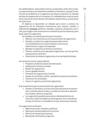 8
·
L
A
EMPRESA
CREATIVA
E
INNOVADOR
A
243
los colaboradores, mejorando la moral y autoestima, entre otras cosas.
La comunicación y el compromiso también se fortalecen, porque la solu-
ción de los problemas y la sugerencia de mejoras requieren un elevado
sentido de cooperación en la empresa. Es indudable que sentirse parte
de las soluciones tiene efectos motivadores importantes y consistentes
en el personal.
El objetivo es desarrollar un método para reunir y analizar las
sugerencias de los diferentes funcionarios para mejorar, cambiar o
implementar procesos, políticas, métodos, sistemas, productos y servi-
cios, que traigan como consecuencia un beneficio para la empresa y para
quien aporte la sugerencia.
Se establece un comité que tiene por funciones:
• Motivar a los funcionarios en la presentación de sugerencias.
• Estudiar y analizar las sugerencias para determinar
su factibilidad (con la asesoría técnica, financiera y
administrativa, según corresponda).
• Aprobar la sugerencia y llevarla a la práctica.
• Premiar a quienes se les aprueben sugerencias, una vez que han
sido puestas en práctica.
• Seleccionar las mejores sugerencias en un período de tiempo.
Un secretario será el responsable de:
• Proponer y fomentar planes de motivación.
• Implementar formas y canales.
• Recibir las sugerencias.
• Enviar agradecimiento.
• Presentar las sugerencias al comité.
• Ayudar en el estudio, análisis, aprobación y puesta en práctica.
• Comunicar los resultados.
• Llevar un registro y control de sugerencias.
El procedimiento para la presentación de sugerencias:
• Diseñar un formato y un instructivo para presentar de manera
clara, sencilla y breve la idea y, cuando sea necesario, adjuntar
los estudios, planos o proyectos.
• Las sugerencias pueden presentarse individualmente o en
conjunto y sobre los objetivos del programa; no se consideran
las que se refieran a un problema sin que se presente solución.
Las sugerencias serán para:
• Mejorar procesos, métodos y políticas.
• Ideas para nuevos productos o servicios.
• Ahorros de tiempo y/o esfuerzos.
• Manejo de información y registros.
 