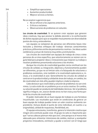 8
·
L
A
EMPRESA
CREATIVA
E
INNOVADOR
A
244 • Simplificar operaciones.
• Aumentar productividad.
• Mejorar servicio a clientes.
No se aceptan sugerencias que:
• No se refieran a los aspectos anteriores.
• Críticas o reclamos.
• Observaciones de problemas sin solución.
Los círculos de creatividad. Si se quieren crear equipos que generen
ideas creativas, hay que prestar la debida atención a la conformación
de dichos equipos para que se respalden mutuamente con diversidad de
puntos de vista y antecedentes.
Los equipos se componen de personas con diferentes bases inte-
lectuales y distintos enfoques del trabajo –diversos conocimientos
prácticos y diferentes estilos de pensamiento creativo–; las ideas suelen
combinarse y actuar de maneras muy útiles y estimulantes.
Los círculos de creatividad son equipos de trabajo de cinco a siete
personas de un área específica, que voluntariamente se reúnen con re-
gularidad para proponer ideas e innovaciones que mejoren su trabajo o
resolver problemas presentando soluciones a los mismos.
Aunque los círculos de creatividad guardan cierta similitud con los
círculos de calidad, su integración, objetivos y funcionamiento pueden
ser diferentes, ya que no se limitan solo a la búsqueda de soluciones a
problemas existentes, sino también a la creatividad exploratoria e, in-
cluso, a la creatividad al azar. Generalmente los círculos de calidad se
centran en la productividad y calidad de áreas de trabajo, en cambio, los
de creatividad van más allá y pueden implicar a toda la empresa.
Cabe destacar que creatividad y solución de problemas no son sinó-
nimos. La sola visión de un problema ya es un acto creativo. En cambio,
su solución puede ser producto de habilidades técnicas. Ver el problema
significa integrar, ver, asociar donde otros no han visto y eso forma par-
te de los círculos de creatividad.
El poder motivador de un buen equipo de trabajo es una fortaleza
insustituible. Los resultados que están en condiciones de generar un
buen equipo de trabajo pueden tener un valor creativo realmente sor-
prendente. Incluso desde el punto de vista individual, en cuanto a su
originalidad, calidad de respuestas, flexibilidad, etc.
El equipo entusiasma, transforma, genera la intención creativa que
ningún otro estímulo puede crear. El grupo no solo es importante por-
que “varias cabezas piensan más que una”, sino porque es el marco más
adecuado para alimentar intenciones de cambio, motivar y acompañar
proyectos innovadores, estimular y ayudar a convivir con el riesgo que
 