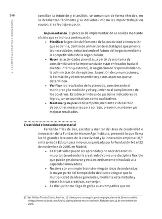8
·
L
A
EMPRESA
CREATIVA
E
INNOVADOR
A
246 concilian la intuición y el análisis, se comunican de forma efectiva, no
se desalientan fácilmente y su individualismo no les impide trabajar en
equipo, si se les deja espacio.
Implementación. El proceso de implementación se realiza mediante
el ciclo que se indica a continuación:
• Planificar la gestión del fomento de la creatividad e innovación
que se defina, dentro de un horizonte estratégico que priorice
las necesidades, robusteciendo el futuro del negocio mediante
la competitividad de la organización.
• Hacer las actividades previstas, a partir de una toma de
consciencia sobre la importancia de estar enfocados hacia el
cliente (interno y externo), la asignación de responsabilidades,
la administración de registros, la gestión de comunicaciones,
la formación y el entrenamiento y otros aspectos que se
determinen.
• Verificar los resultados de lo planeado, considerando el
monitoreo y la medición y el seguimiento al cumplimiento de
los objetivos. Establecer índices de gestión e indicadores de
logros, tanto cuantitativos como cualitativos.
• Mantener y mejorar el desempeño, mediante el desarrollo
de acciones necesarias para corregir, prevenir, mantener y/o
mejorar resultados.
Creatividad e innovación empresarial
Fernando Trías de Bes, escritor y mentor del área de creatividad e
innovación de la Fundación Human Age Institute, presentó lo que llama
las 10 grandes lecciones de la creatividad y la innovación empresarial,31
en la jornada Educar para innovar, organizada por la Fundación I+E el 22
de noviembre de 2016, en Madrid.
• La creatividad puede ser aprendida y no nace del azar: es
importante entender la creatividad como una disciplina flexible
que puede gestionarse y está estrechamente vinculada a la
capacidad innovadora.
• No sirve con un simple brainstorming de ideas desordenadas:
la mayor parte del tiempo debe dedicarse a lograr que la
multiplicidad de ideas generadas, mediante este método y
otras técnicas creativas, converjan.
• La disrupción no llega de golpe a las compañías que no
31. Ver Núñez-Torrón Stock, Andrea. 10 claves para conseguir que tu equipo piense de forma creativa.
«http://www.ticbeat.com/lab/10-claves-piense-mas-creativo/». Recuperado 23 de noviembre de
2016.
 