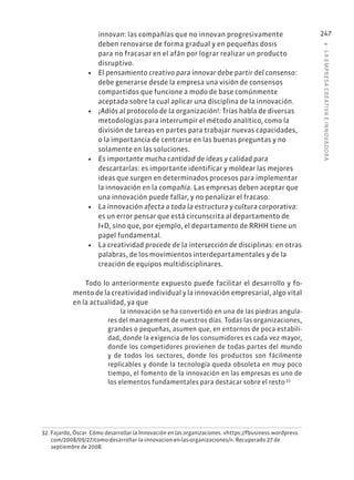 8
·
L
A
EMPRESA
CREATIVA
E
INNOVADOR
A
247
innovan: las compañías que no innovan progresivamente
deben renovarse de forma gradual y en pequeñas dosis
para no fracasar en el afán por lograr realizar un producto
disruptivo.
• El pensamiento creativo para innovar debe partir del consenso:
debe generarse desde la empresa una visión de consensos
compartidos que funcione a modo de base comúnmente
aceptada sobre la cual aplicar una disciplina de la innovación.
• ¡Adiós al protocolo de la organización!: Trías habla de diversas
metodologías para interrumpir el método analítico, como la
división de tareas en partes para trabajar nuevas capacidades,
o la importancia de centrarse en las buenas preguntas y no
solamente en las soluciones.
• Es importante mucha cantidad de ideas y calidad para
descartarlas: es importante identificar y moldear las mejores
ideas que surgen en determinados procesos para implementar
la innovación en la compañía. Las empresas deben aceptar que
una innovación puede fallar, y no penalizar el fracaso.
• La innovación afecta a toda la estructura y cultura corporativa:
es un error pensar que está circunscrita al departamento de
I+D, sino que, por ejemplo, el departamento de RRHH tiene un
papel fundamental.
• La creatividad procede de la intersección de disciplinas: en otras
palabras, de los movimientos interdepartamentales y de la
creación de equipos multidisciplinares.
Todo lo anteriormente expuesto puede facilitar el desarrollo y fo-
mento de la creatividad individual y la innovación empresarial, algo vital
en la actualidad, ya que
la innovación se ha convertido en una de las piedras angula-
res del management de nuestros días. Todas las organizaciones,
grandes o pequeñas, asumen que, en entornos de poca estabili-
dad, donde la exigencia de los consumidores es cada vez mayor,
donde los competidores provienen de todas partes del mundo
y de todos los sectores, donde los productos son fácilmente
replicables y donde la tecnología queda obsoleta en muy poco
tiempo, el fomento de la innovación en las empresas es uno de
los elementos fundamentales para destacar sobre el resto.32
32. Fajardo, Óscar. Cómo desarrollar la Innovación en las organizaciones. «https://fbusiness.wordpress.
com/2008/09/27/como-desarrollar-la-innovacion-en-las-organizaciones/». Recuperado 27 de
septiembre de 2008.
 