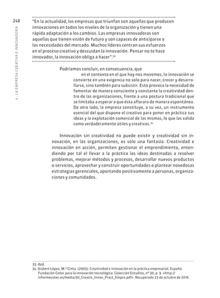 8
·
L
A
EMPRESA
CREATIVA
E
INNOVADOR
A
248 “En la actualidad, las empresas que triunfan son aquellas que producen
innovaciones en todos los niveles de la organización y tienen una
rápida adaptación a los cambios. Las empresas innovadoras son
aquellas que tienen visión de futuro y son capaces de anticiparse a
las necesidades del mercado. Muchos líderes centran sus esfuerzos
en el proceso creativo y descuidan la innovación. Pensar no te hace
innovador, la innovación obliga a hacer”.33
Podríamos concluir, en consecuencia, que
en el contexto en el que hoy nos movemos, la innovación se
convierte en una exigencia no solo para nacer, crecer y desarro-
llarse, sino también para subsistir. Esto provoca la necesidad de
fomentar de manera consciente y constante la creatividad den-
tro de las organizaciones, frente a una postura tradicional que
se limitaba a esperar a que ésta aflorara de manera espontánea.
De otro lado, la empresa constituye, a su vez, un instrumento
esencial del que dispone el creativo para poner en práctica sus
ideas y la explotación comercial de las mismas, lo que las valida
como verdaderamente útiles y creativas.34
Innovación sin creatividad no puede existir y creatividad sin in-
novación, en las organizaciones, es solo una fantasía. Creatividad e
innovación en acción, permiten gestionar el emprendimiento, enten-
diendo por tal el llevar a la práctica las ideas destinadas a resolver
problemas, mejorar métodos y procesos, desarrollar nuevos productos
o servicios, aprovechar y construir oportunidades o plantear novedosas
estrategias gerenciales, aportando positivamente a personas, organiza-
ciones y comunidades.
33. Ibíd.
34. Gisbert López, M.ª Cinta. (2005). Creatividad e innovación en la práctica empresarial. España:
Fundación Cotec para la innovación tecnológica. Colección Estudios, nº 30, p. 9. «http://
informecotec.es/media/30_Creativ_Innov_Pract_Empre.pdf». Recuperado 23 de octubre de 2016.
 