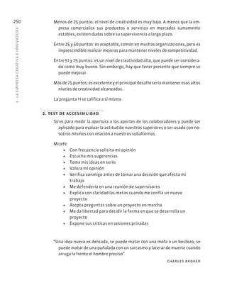 8
·
L
A
EMPRESA
CREATIVA
E
INNOVADOR
A
250 Menos de 25 puntos: el nivel de creatividad es muy bajo. A menos que la em-
presa comercialice sus productos o servicios en mercados sumamente
estables, existen dudas sobre su supervivencia a largo plazo.
Entre 25 y 50 puntos: es aceptable, común en muchas organizaciones, pero es
imprescindible realizar mejoras para mantener niveles de competitividad.
Entre 51 y 75 puntos: es un nivel de creatividad alto, que puede ser considera-
do como muy bueno. Sin embargo, hay que tener presente que siempre se
puede mejorar.
Másde75puntos:esexcelenteyelprincipaldesafíoseríamanteneresosaltos
niveles de creatividad alcanzados.
La pregunta 11 se califica a sí misma.
2. test de accesibilidad
Sirve para medir la apertura a los aportes de los colaboradores y puede ser
aplicado para evaluar la actitud de nuestros superiores o ser usado con no-
sotros mismos con relación a nuestros subalternos.
Mi jefe
• Con frecuencia solicita mi opinión
• Escucha mis sugerencias
• Toma mis ideas en serio
• Valora mi opinión
• Verifica conmigo antes de tomar una decisión que afecta mi
trabajo
• Me defendería en una reunión de supervisores
• Explica con claridad las metas cuando me confía un nuevo
proyecto
• Acepta preguntas sobre un proyecto en marcha
• Me da libertad para decidir la forma en que se desarrolla un
proyecto
• Expone sus críticas en sesiones privadas
“Una idea nueva es delicada, se puede matar con una mofa o un bostezo, se
puede matar de una puñalada con un sarcasmo y lacerar de muerte cuando
arruga la frente el hombre preciso”
charles broker
 