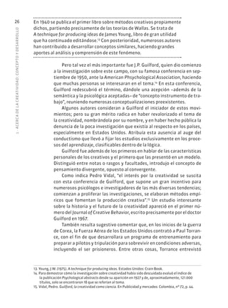 1
·
ACERC
A
DE
L
A
CREATIVIDAD:
CONCEPTO
Y
DESARROLLO
26 En 1940 se publica el primer libro sobre métodos creativos propiamente
dichos, partiendo precisamente de las teorías de Wallas. Se trata de
A technique for producing ideas de James Young, libro de gran utilidad
que ha continuado editándose.13
Con posterioridad, numerosos autores
han contribuido a desarrollar conceptos similares, haciendo grandes
aportes al análisis y comprensión de este fenómeno.
Pero tal vez el más importante fue J.P. Guilford, quien dio comienzo
a la investigación sobre este campo, con su famosa conferencia en sep-
tiembre de 1950, ante la American Phsychological Association, haciendo
que muchas personas se interesaran en el tema.14
En esta conferencia,
Guilford redescubrió el término, dándole una acepción –además de la
semántica y la psicológica aceptadas– de “concepto instrumento de tra-
bajo”, reuniendo numerosas conceptualizaciones preexistentes.
Algunos autores consideran a Guilford el iniciador de estos movi-
mientos; pero su gran mérito radica en haber revalorizado el tema de
la creatividad, nombrándola por su nombre, y en haber hecho pública la
denuncia de la poca investigación que existía al respecto en los países,
especialmente en Estados Unidos. Atribuía esta ausencia al auge del
conductismo que llevó a fijar los estudios exclusivamente en los proce-
sos del aprendizaje, clasificables dentro de la lógica.
Guilford fue además de los primeros en hablar de las características
personales de los creativos y el primero que las presentó en un modelo.
Distinguió entre notas o rasgos y facultades, introdujo el concepto de
pensamiento divergente, opuesto al convergente.
Como indica Pedro Vidal, “el interés por la creatividad se suscita
con esta conferencia de Guilford, que supone un gran incentivo para
numerosos psicólogos e investigadores de las más diversas tendencias;
comienzan a proliferar las investigaciones, se elaboran métodos empí-
ricos que fomentan la producción creativa”.15
Un estudio interesante
sobre la historia y el futuro de la creatividad apareció en el primer nú-
mero del Journal of Creative Behavior, escrito precisamente por el doctor
Guilford en 1967.
También resulta sugestivo comentar que, en los inicios de la guerra
de Corea, la Fuerza Aérea de los Estados Unidos contrató a Paul Torran-
ce, con el fin de que desarrollara un programa de entrenamiento para
preparar a pilotos y tripulación para sobrevivir en condiciones adversas,
incluyendo el ser prisioneros. Entre otras cosas, Torrance entrevistó
13. Young, J.W. (1975). A technique for producing ideas. Estados Unidos: Crain Book.
14. Para demostrar cómo la investigación sobre creatividad había sido descuidada evaluó el índice de
la publicación Psychological abstracts desde su aparición en 1927 y de, aproximadamente, 121.000
títulos, solo se encontraron 18 que se referían al tema.
15. Vidal, Pedro. Guilford, la creatividad como ciencia. En Publicidad y mercadeo. Colombia, nº 72, p. 44.
 