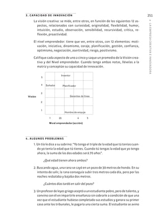 8
·
L
A
EMPRESA
CREATIVA
E
INNOVADOR
A
251
3. capacidad de innovación
La visión creativa: se mide, entre otros, en función de los siguientes 12 as-
pectos, relacionados con curiosidad, originalidad, flexibilidad, humor,
intuición, estudio, observación, sensibilidad, recursividad, crítica, re-
flexión, proactividad.
El nivel emprendedor: tiene que ver, entre otros, con 12 elementos: moti-
vación, iniciativa, dinamismo, coraje, planificación, gestión, confianza,
optimismo, negociación, asertividad, riesgo, positivismo.
Califique cada aspecto de uno a cinco y saque un promedio de la Visión crea-
tiva y del Nivel emprendedor. Cuando tenga ambas notas, llévelas a la
matriz y conceptúe su capacidad de innovación.
4. algunos problemas
1. Un tío le dice a su sobrino: “Yo tengo el triple de la edad que tú tenías cuan-
do yo tenía la edad que tú tienes. Cuando tú tengas la edad que yo tengo
ahora, la suma de las dos edades será 70 años”.
¿Qué edad tienen ahora ambos?
2. Buscando agua, una rana se cayó en un pozo de 30 metros de hondo. En su
intento de salir, la rana conseguía subir tres metros cada día, pero por las
noches resbalaba y bajaba dos metros.
¿Cuántos días tardó en salir del pozo?
3. Un profesor de leyes griego aceptó a un estudiante pobre, pero de talento, y
convino con él en impartirle enseñanza sin cobrarle a condición de que una
vez que el estudiante hubiese completado sus estudios y ganara su primer
caso ante los tribunales, le pagaría una cierta suma. El estudiante se avino
1
2
3
4
5
Soñador
Inventor
Gerentes de línea
Hombre de empuje
Visión
Nivel emprendedor (acción)
1 23 4 5
 