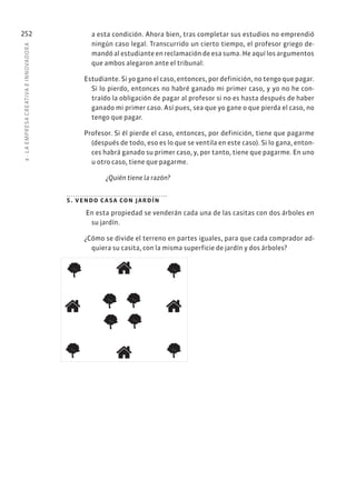 8
·
L
A
EMPRESA
CREATIVA
E
INNOVADOR
A
252 a esta condición. Ahora bien, tras completar sus estudios no emprendió
ningún caso legal. Transcurrido un cierto tiempo, el profesor griego de-
mandó al estudiante en reclamación de esa suma. He aquí los argumentos
que ambos alegaron ante el tribunal:
Estudiante. Si yo gano el caso, entonces, por definición, no tengo que pagar.
Si lo pierdo, entonces no habré ganado mi primer caso, y yo no he con-
traído la obligación de pagar al profesor si no es hasta después de haber
ganado mi primer caso. Así pues, sea que yo gane o que pierda el caso, no
tengo que pagar.
Profesor. Si él pierde el caso, entonces, por definición, tiene que pagarme
(después de todo, eso es lo que se ventila en este caso). Si lo gana, enton-
ces habrá ganado su primer caso, y, por tanto, tiene que pagarme. En uno
u otro caso, tiene que pagarme.
¿Quién tiene la razón?
5. vendo casa con jardín
 En esta propiedad se venderán cada una de las casitas con dos árboles en
su jardín.
¿Cómo se divide el terreno en partes iguales, para que cada comprador ad-
quiera su casita, con la misma superficie de jardín y dos árboles?
 