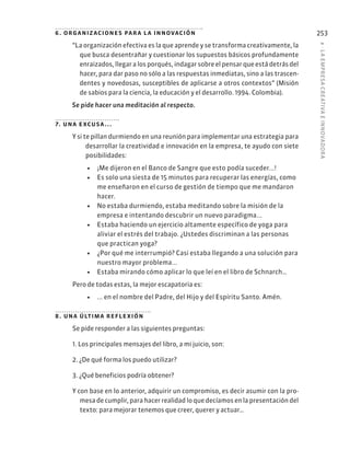8
·
L
A
EMPRESA
CREATIVA
E
INNOVADOR
A
253
6. organizaciones para la innovación
“La organización efectiva es la que aprende y se transforma creativamente, la
que busca desentrañar y cuestionar los supuestos básicos profundamente
enraizados, llegar a los porqués, indagar sobre el pensar que está detrás del
hacer, para dar paso no sólo a las respuestas inmediatas, sino a las trascen-
dentes y novedosas, susceptibles de aplicarse a otros contextos” (Misión
de sabios para la ciencia, la educación y el desarrollo. 1994. Colombia).
Se pide hacer una meditación al respecto.
7. una excusa...
Y si te pillan durmiendo en una reunión para implementar una estrategia para
desarrollar la creatividad e innovación en la empresa, te ayudo con siete
posibilidades:
• ¡Me dijeron en el Banco de Sangre que esto podía suceder...!
• Es solo una siesta de 15 minutos para recuperar las energías, como
me enseñaron en el curso de gestión de tiempo que me mandaron
hacer.
• No estaba durmiendo, estaba meditando sobre la misión de la
empresa e intentando descubrir un nuevo paradigma...
• Estaba haciendo un ejercicio altamente específico de yoga para
aliviar el estrés del trabajo. ¿Ustedes discriminan a las personas
que practican yoga?
• ¿Por qué me interrumpió? Casi estaba llegando a una solución para
nuestro mayor problema...
• Estaba mirando cómo aplicar lo que leí en el libro de Schnarch…
Pero de todas estas, la mejor escapatoria es:
• ... en el nombre del Padre, del Hijo y del Espíritu Santo. Amén.
8. una última reflexión
Se pide responder a las siguientes preguntas:
1. Los principales mensajes del libro, a mi juicio, son:
2. ¿De qué forma los puedo utilizar?
3. ¿Qué beneficios podría obtener?
Y con base en lo anterior, adquirir un compromiso, es decir asumir con la pro-
mesa de cumplir, para hacer realidad lo que decíamos en la presentación del
texto: para mejorar tenemos que creer, querer y actuar…
 