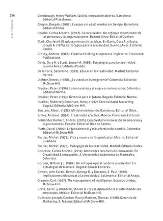 BIBLIOGR
AFÍA
256 Chesbrough, Henry William. (2009). Innovación abierta. Barcelona:
Editorial Plataforma.
Chopra, Deepak. (2007). Cuerpos sin edad, mentes sin tiempo. Barcelona:
Editorial Biblos.
Churba, Carlos Alberto. (2007). La creatividad. Un enfoque dinamizador de
las personas y las organizaciones. Buenos Aires: Editorial Dunken.
Clark, Charles H. El aplastamiento de las ideas. En Davis, Gary A. y Scott,
Joseph A. (1975). Estrategias para la creatividad. Buenos Aires: Editorial
Paidós.
Crosby, Andrew. (1968). Creative thinking as a process. Inglaterra: Travistock
Publications.
Davis, Gary A. y Scott, Joseph A. (1965). Estrategias para la creatividad.
Buenos Aires: Editorial Paidós.
De la Torre, Saturnino. (1982). Educar en la creatividad. Madrid: Editorial
Narcea.
Dichter, Ernest. (1988). ¿Es usted un buen gerente? Colombia: Editorial
McGraw-Hill.
Drucker, Peter. (1986). La innovación y el empresario innovador. Colombia:
Editorial Norma.
Drucker, Peter. (1993). Gerencia para el futuro. Bogotá: Editorial Norma.
Duailibi, Roberto y Simonsen, Harry. (1992). Creatividad & Marketing.
Bogotá: Editorial McGraw-Hill.
Einstein, Albert. (1985). Mi visión del mundo. Barcelona: Editorial Orbis.
Eroles, Antonio. (1994). Creatividad efectiva. México: Panorama Editorial.
Fernández Romero, Andrés. (2015). Creatividad e innovación en empresas y
organizaciones. España: Editorial Díaz de Santos.
Fiath, David. (2000). Lo fundamental y más efectivo del cambio. Colombia:
Editorial McGraw-Hill.
Fustier, Michel. (1973). Vida y muerte de los productos. Madrid: Editorial
Guadiana.
Fustier, Michel. (1975). Pedagogía de la creatividad. Madrid: Editorial Index.
González, Carlos Alberto. (2012). Ambientes creativos de innovación. En
Creatividad & Innovación, 3. Universidad Autónoma de Manizales,
Colombia.
Gordon, William J. J. (1987). Un enfoque operativo de la creatividad. En
Estrategias de Harvard. Bogotá: Educar Editores.
Gowan, John Curtis, Demos, George D. y Torrance, E. Paul. (1976).
Implicaciones educativas a la creatividad. Salamanca: Editorial Anaya.
Gregory, Carl. (1967). The management of intelligence. Estados Unidos:
McGraw-Hill.
Gretz, Karl F. y Drozdeck, Steven R. (1993). Aproveche la creatividad de sus
empleados. México: Editorial McGraw-Hill.
Guiltinan, Joseph, Gordon, Paul y Madden, Thomas. (1998). Gerencia de
Marketing, 6. México: Editorial McGraw-Hill.
 